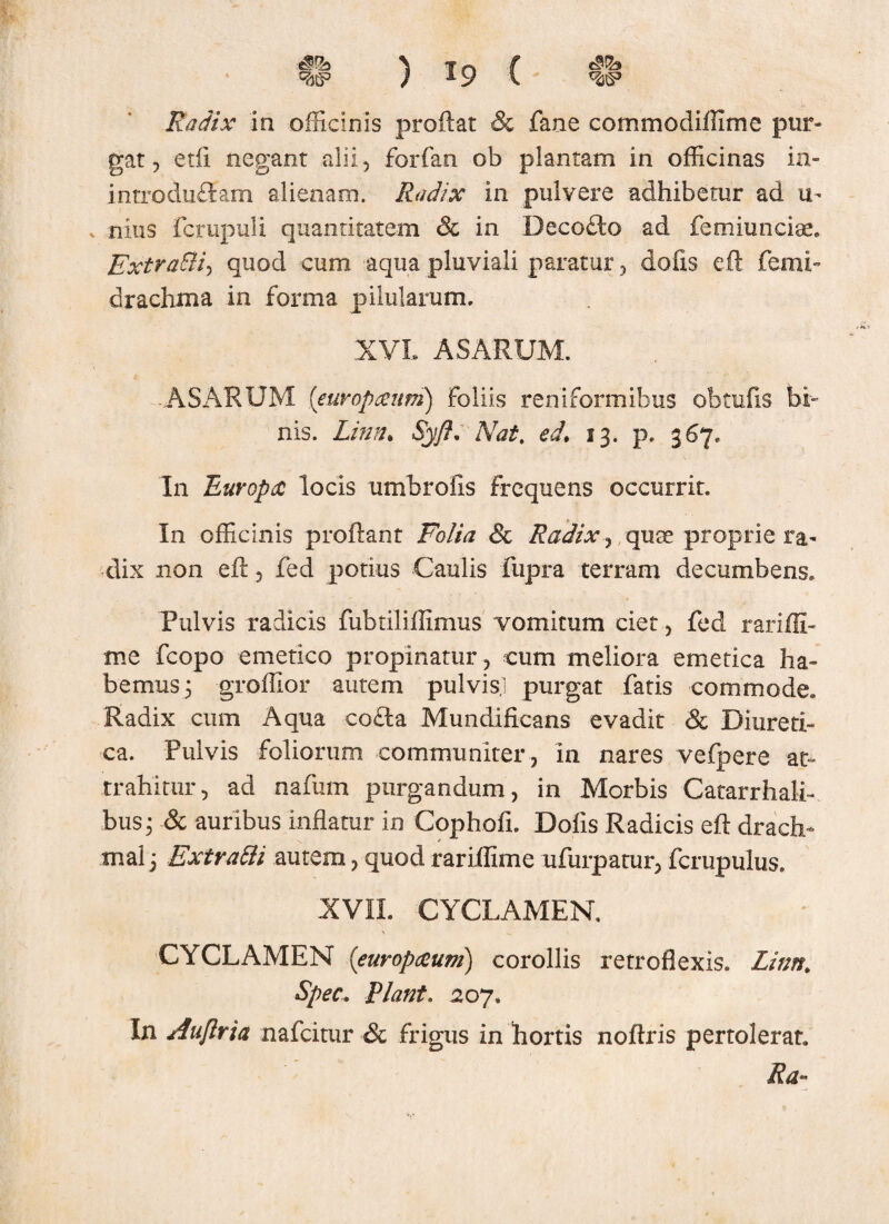 F': ) 19 v w Radix in officinis proflat & fane commodiffime pur¬ gat , edi negant alii, ferfan ob plantam in officinas in- introduftam alienam. Radix in pulvere adhibetur ad u- nius fctupuli quantitatem & in Becofto ad femiuncise. ExtraBi-, quod cum aqua pluviali paratur, dolis eft femi- drachma in forma pilularum. XVL ASARUM. -ASARUM (euvopceum) foliis reniformibus obtufis bi¬ nis. Linn• SyfL Nat. ed. 13. p. 367. In Europa locis umbrofis frequens occurrit. In officinis proflant Folia & Radix, qute proprie ra¬ dix non eft, fed potius Caulis fupra terram decumbens. Pulvis radicis fubtiliflimus vomitum ciet, fed rariffi- mc fcopo emetico propinatur, cum meliora emetica ha¬ bemus 3 groffior autem pulvis,] purgat fatis commode. Radix cum Aqua co£la Mundificans evadit & Diureti¬ ca. Pulvis foliorum communiter, in nares vefpere at¬ trahitur, ad nafum purgandum, in Morbis Catarrhali- bus, & auribus inflatur in Cophofi. Dofis Radicis efl drach- mal 3 ExtraBi autem, quod rariffime ufurpatur, fcrupulus. XVII. CYCLAMEN. CYCLAMEN (europaum) corollis retroflexis. Linn. Spec. Piant. 207. In Auftria nafcitur & frigus in hortis noflris pertolerat. Ra»