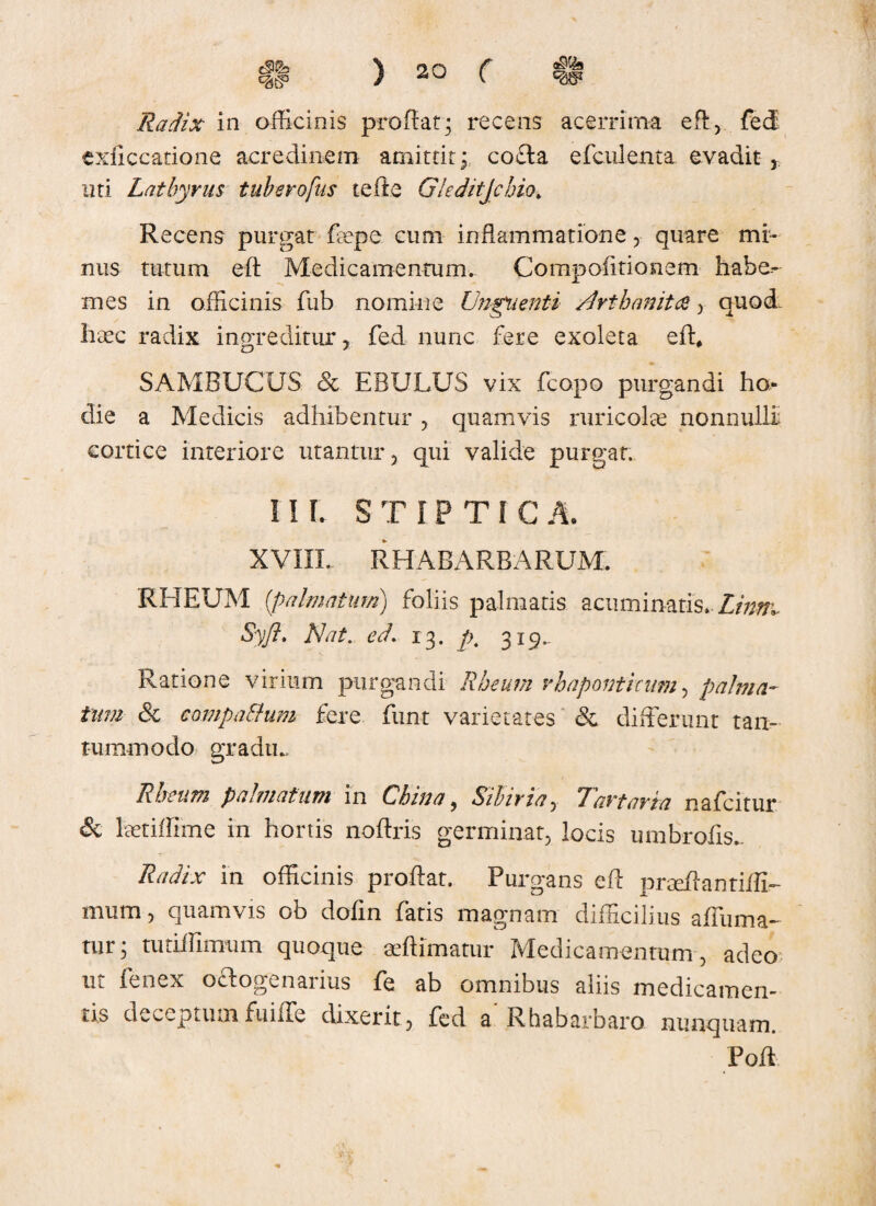 a^9 Radix in officinis proflat; recens acerrima efl, fed exficcatione acredinem amittit ; cocta efcnlenta. evadit , uti Lathyrus tuberofus te ite Gleditjchio. Recens purgat fape cum inflammatione, quare mi¬ nus tutum efl Medicamentum. Compofitionem habe- mes in officinis fub nomine Unguenti /Irthamtti , quod- haec radix ingreditur , fed nunc fere exoleta eft* SAMBUCUS ex EBULUS vix fcopo purgandi ho die a Medicis adhibentur , quamvis ruricolas nonnulli cortice interiore utantur, qui valide purgat. II L STIPTICA. XVIIL RHAEARBARUM. RHEUM [palmatum) foliis palmatis acuminatis> Limr~ Syft. Nat. ed. 13. p4 319. Ratione virium purgandi Rheum rhaponticum, palma¬ tum & compaBum fere funt varietates & differunt tan¬ tummodo gradu., Rheum palmatum in China, Stbivia, 7avtavta nafcitur & latiffime in hortis noftris germinat, locis umbrofls. Radix in officinis proflat. Purgans efl praflantiffi-- mum, quamvis ob dofin fatis magnam difficilius afluma- tur; tutiffimum quoque aftimatur Medicamentum, adeo ut fenex oclogenarius fe ab omnibus aliis medicamen¬ tis deceptumfuiffe dixerit, fed a'Rhabarbaro nunquam. Pofl