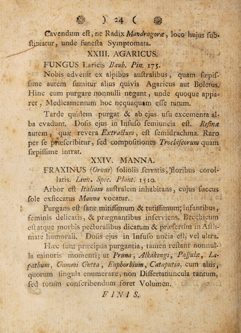 Cavendum eft, ne RadixManfcagwa, loco hujus fub* Afluatur, unde funefta Symptomata. XXIII. AGARICUS. FUNGUS Laricis Bauh. Pin. 175. Nobis advenit ex alpihus auftralibus , quam faepif- fime autem fumitur alius Quivis Agaricus aut Boletus. Hinc eum purgare nonnulli negant, unde quoque appa¬ ret , Medicamentum hoc nequaqutm efte tutum. Tarde quidem purgat & ab ejus ufu excementa al¬ ba evadunt. Dolis ejus in Infufo femiuncia eft. Rejin& autem , quae revera ExtraElum , eft femidrachma. Raro per fe prcefcribitur, fed compofitiones Trocbifcorum quam faepiffime intrat. XXIV. MANNA. FRAXINUS (Ormls) foliolis ferratis, [floribus corol- latis. Limi* Spec. Plani. 1510. Arbor eft Italiam auftralem inhabitans, cnjiis fuccus fole exficcatus Manna vocatur. Purgans eft fane mitiffimum & tutiflimum* infantibus, feminis delicatis, & praegnantibus inferviens. Becchicum eft atque morbis pectoralibus dicatum & prtefertim in Afth- mate humorali. Dolis ejus in Infufo uncia eft, vel ultra. Heec fuiu praecipua purgantia, tamen reflant nonnul¬ la minoris momenti 3 ut Pruna, Alkakengi 3 Pajfula, La¬ pathum , Gummi Gutta , Euphorbium, Cataputin, cum aliis, quorum lingula enumerare, non Diflertatiuncula tantum, fed totum confcribendum foret Volumen. FINIS.