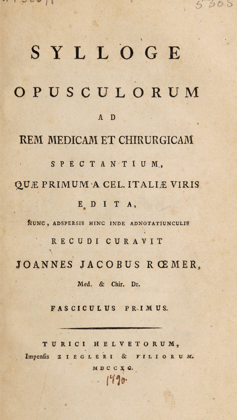 OPUSCULORUM AD \ • REM MEDICAM ET CHIRURGICAM SPECTANTIUM,, QUjE PRIMUM A CEL. ITALIJE VIRIS EDITA, &UNC , ADSPERSIS HINC INDE ADNOTATIUNCULIS ' RECUDI CURAVIT \ JO ANNES JACOBUS RCEMER, Med, 8c Chir. Dr. FASCICULUS PRIMUS. TURICI HELVETORUM, Impenfis z i e g l e k i & filiorum. MDCC^C. - lUr