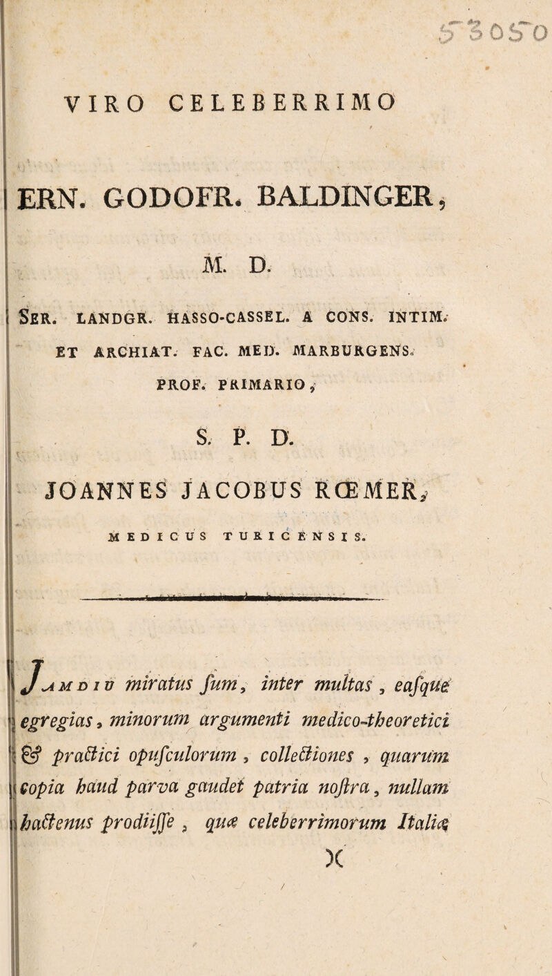 VIRO CELEBERRIMO ERN. GODOFR. BALDINGER M. D. Ser. landgr. hasso-cassil. a cons. intim. ET ARCHIAT. FAC. MED. MARBURGENS. PROF. PRIMARIO S. P. D. JOANNES JACOBUS RCEMER MEDICUS TUHC ENSIS. riaWMHl rlm i ■ . \Jumdiv miratus fum, inter multas , eafqm egregias, minorum argumenti medico-theoretici praftici opufculorum , colleBiones , quarum copia haud parva gaudet patria noftra, nullam haftenus prodiiffe 9 qua celeberrimorum Italia X