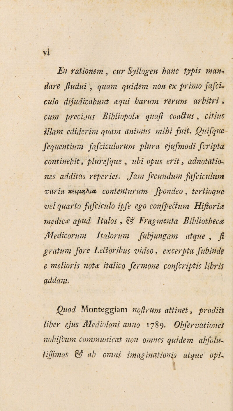 dare Jiudui , quam quidem non ex primo fcifcu culo dijudicabunt ecqui harum rerum arbitri , cum preciatis Bibliopola quaji coaBus, citius illam ediderim quam animus mihi fuit. Ouifque fequentium fafciculorum plura ejufmodi feriptet continebit, plurefque s ubi opus erit > adnotatio- nes additas reperies. Jam fecundum fafciculum varia contenturum fpondeo 3 tertioque vel quarto fafciculo ipfe ego confpeBum Hifiorice medica apud Italos , & Fragmenta Bibliotheca Medicorum Italorum fubjungam atque , fi gratum fore LeBoribus video, excerpta fubinde e melioris nota italico fer mone confcriptis libris addam, Quod Monteggiam nofirum attinet, prodiit liber ejus Mediolani anno 1789. Obfervationes nobifeum communicat non omnes quidem abfolu- iifjtmas & ab omni imaginationis atque opi-