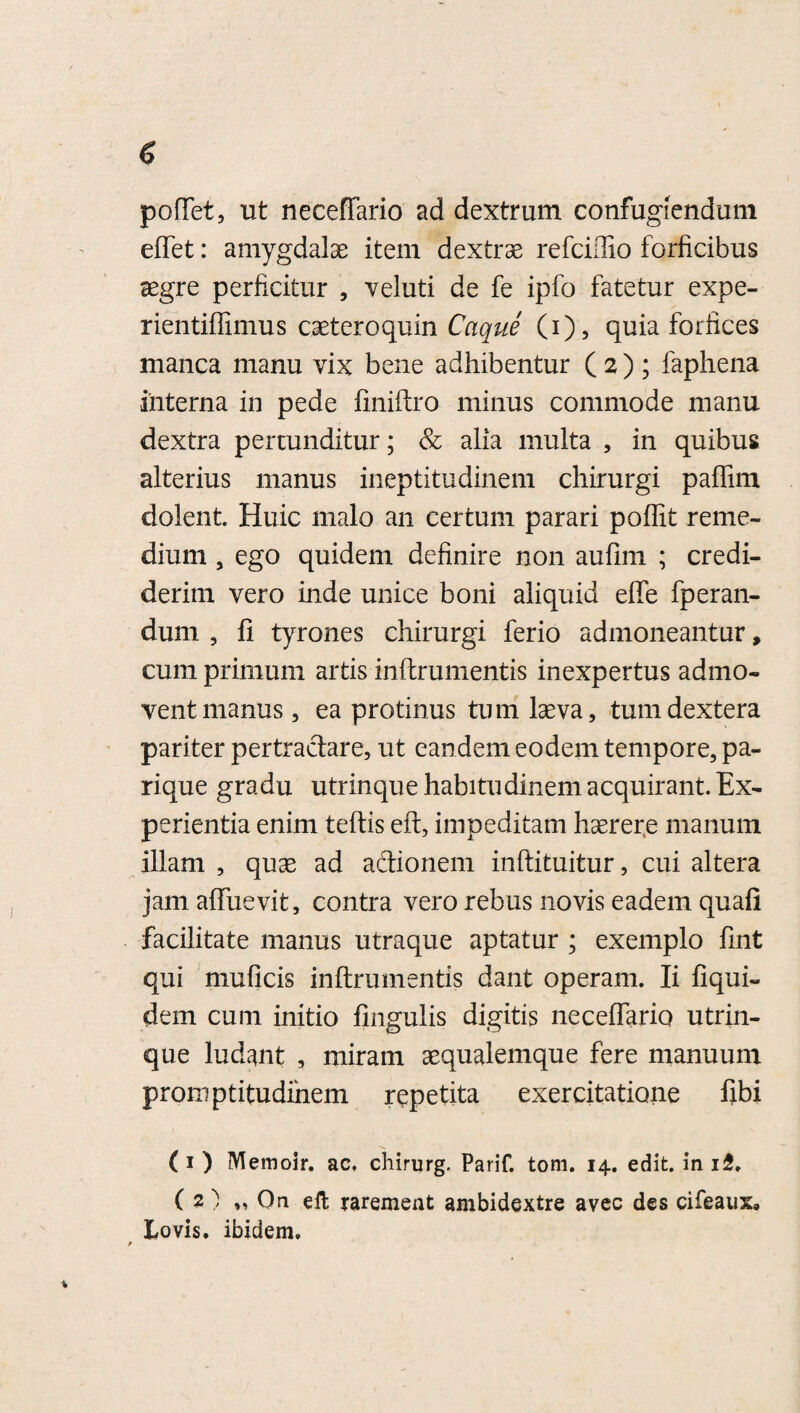 pollet, ut neceffario ad dextrum confugiendum eflet: amygdalae item dextrae refciiTio forficibus aegre perficitur , veluti de fe ipfo fatetur expe- rientifiimus caeteroquin Caque (i), quia forfices manca manu vix bene adhibentur ( 2 ); faphena interna in pede finiftro minus commode manu dextra pertunditur; & alia multa , in quibus alterius manus ineptitudinem chirurgi paffim dolent Huic malo an certum parari poffit reme¬ dium , ego quidem definire non aufim ; credi¬ derim vero inde unice boni aliquid effe fperan- dum , fi tyrones chirurgi ferio admoneantur, cum primum artis inftrumentis inexpertus admo¬ vent manus , ea protinus tum laeva, tum dextera pariter pertractare, ut eandem eodem tempore, pa¬ rique gradu utrinque habitudinem acquirant. Ex¬ perientia enim teftis efl, impeditam haerere manum illam , quae ad a&ionem inftituitur, cui altera jam afiuevit, contra vero rebus novis eadem quafi facilitate manus utraque aptatur ; exemplo fint qui muficis inftrumentis dant operam. Ii fiqui- dem cum initio finguiis digitis neceflario utrin¬ que ludant , miram aequalemque fere manuum proni ptitudihem repetita exercitatione fibi (i ) Memoir. ac. chirurg. Parif. toni. 14. edit, in i£. (2) „ On elt rarement ambidextre avec des cifeaux» Lovis. ibidem.