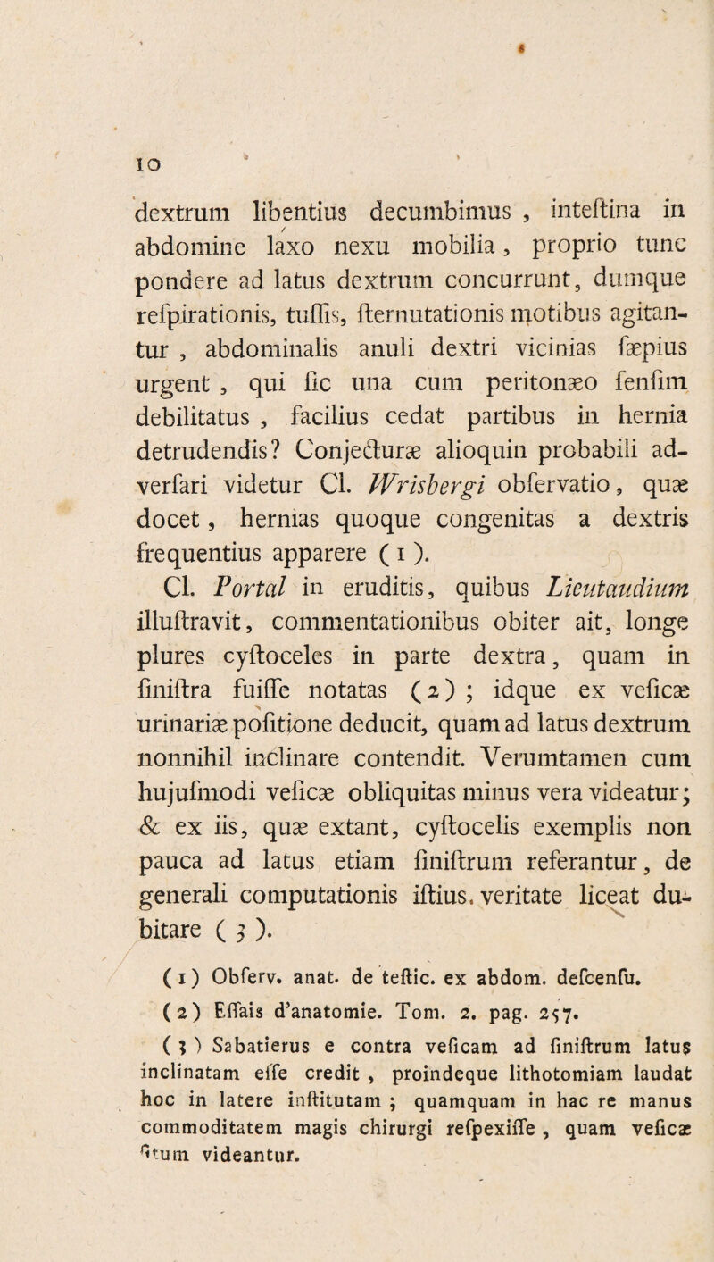 9 * dextrum libentius decumbimus , inteftina in / abdomine laxo nexu mobilia, proprio tunc pondere ad latus dextrum concurrunt, dumque refpirationis, tuflis, fternutationis motibus agitan¬ tur , abdominalis anuli dextri vicinias faepius urgent , qui fic una cum peritonaeo fenfim debilitatus , facilius cedat partibus in hernia detrudendis? Conjecturae alioquin probabili ad- verfari videtur Cl. Wrisbergi obfervatio, quae docet, hernias quoque congenitas a dextris frequentius apparere ( i ). Cl. Portal in eruditis, quibus Lieutaudium illuftravit, commentationibus obiter ait, longe plures cyftoceles in parte dextra, quam in finiftra fuiffe notatas (2) ; idque ex veficse urinariae pofitione deducit, quam ad latus dextrum nonnihil inclinare contendit. Verumtamen cum hujufmodi veficae obliquitas minus vera videatur; & ex iis, quae extant, cyftocelis exemplis non pauca ad latus etiam finiftrum referantur, de generali computationis iftius. veritate liceat du¬ bitare ( 3 ). (1) Obferv. anat. de teftic. ex abdom. defcenfu. (2) Eflais d’anatomie. Tom. 2. pag. 257. ( ; ) Sabatierus e contra veficam ad finiftrum latus inclinatam effe credit , proindeque lithotomiam laudat hoc in latere inftitutam ; quamquam in hac re manus commoditatem magis chirurgi refpexiiTe , quam veficas fitum videantur.
