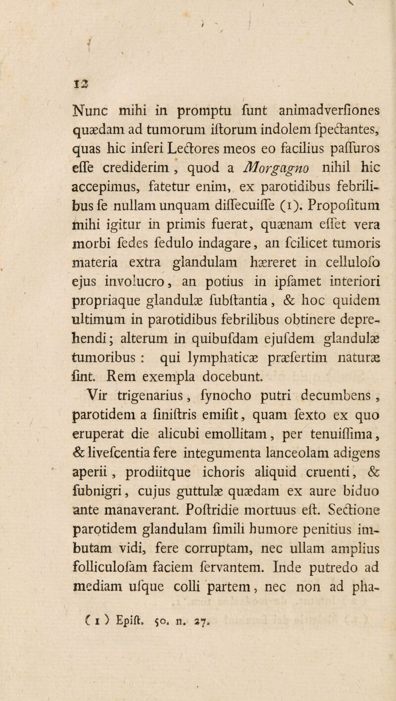 \ f i \ 12 i Nunc mihi in promptu funt animadverfiones quaedam ad tumorum illorum indolem fpeclantes, quas hic inferi Lectores meos eo facilius paffuros elfe crediderim , quod a Morgagno nihil hic accepimus, fatetur enim, ex parotidibus febrili¬ bus fe nullam unquam dilfecuiffe (i). Propolitum mihi igitur in primis fuerat, quaenam effet vera morbi fedes fedulo indagare, an fcilicet tumoris materia extra glandulam haereret in cellulofo ejus involucro 3 an potius in ipfamet interiori propriaque glandulae fubftantia, & hoc quidem ultimum in parotidibus febrilibus obtinere depre¬ hendi; alterum in quibufdam ejufdem glandulae tumoribus : qui lymphaticae praefertim naturae fint. Rem exempla docebunt. Vir trigenarius, fynocho putri decumbens , parotidem a finiftris emifit, quam fexto ex quo eruperat die alicubi emollitam, per tenuiffima, & livefcentia fere integumenta lanceolam adigens aperii, prodiitque ichoris aliquid cruenti, & fubnigri, cujus guttulae quaedam ex aure biduo ante manaverant. Poltridie mortuus eft. Sectione parotidem glandulam fimili humore penitius im¬ butam vidi, fere corruptam, nec ullam amplius folliculofam faciem fervantem. Inde putredo ad mediam ufque colli partem, nec non ad pha- C i) Epift, 27,