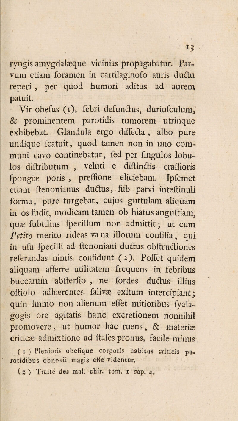 1 *5 ‘ ryngis amygdalaeque vicinias propagabatur. Par¬ vum etiam foramen in cartilaginofo auris dudtu reperi , per quod humori aditus ad aurem patuit. Vir obefus (x), febri defundus, duriufculum* & prominentem parotidis tumorem utrinque exhibebat. Glandula ergo diffeda , albo pure undique fcatuit, quod tamen non in uno com¬ muni cavo continebatur, fed per fingulos lobu¬ los diftributum , veluti e diffindis craffioris fpongiae poris , preffione eliciebam. Ipfemet etiam ftenonianus dudus, fub parvi inteftinuli forma, pure turgebat, cujus guttulam aliquam in os fudit, modicam tamen ob hiatus anguftiam, quae fubtilius fpecillum non admittit; ut cum Petito merito rideas va na illorum confilia, qui in ufu fpecilli ad ftenoniani dudus obftrudiones referandas nimis confidunt (2). Poffet quidem aliquam afferre utilitatem frequens in febribus buccarum abfterfio , ne fordes dudus illius oftiolo adhaerentes falivae exitum intercipiant; quin immo non alienum effet mitioribus fyala- gogis ore agitatis hanc excretionem nonnihil promovere, ut humor hac ruens, & materiae criticae admixtione ad ftafes pronus, facile minus ( 1 ) Plenioris obefique corporis habitas criticis rotidibus obnoxii magis elfe videntur.