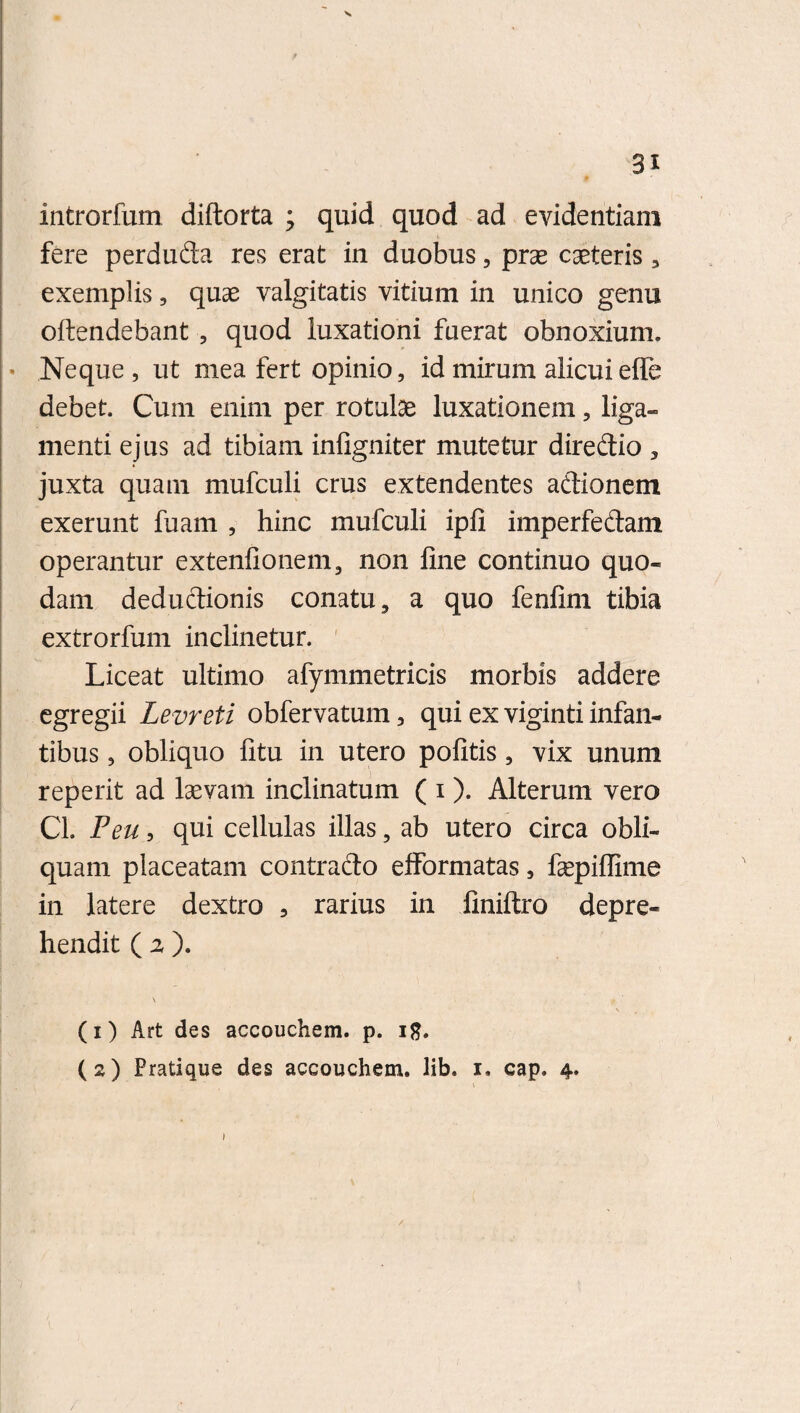 introrfum diftorta ; quid quod ad evidentiam fere perduda res erat in duobus, prae caeteris, exemplis, quae valgitatis vitium in unico genu oftendebant , quod luxationi fuerat obnoxium. • Neque, ut mea fert opinio, id mirum alicui effe debet. Cum enim per rotulae luxationem, liga¬ menti ejus ad tibiam infigniter mutetur diredio , juxta quam mufculi crus extendentes adionem exerunt fuam , hinc mufculi ipli imperfedam operantur extenfionem, non fine continuo quo¬ dam dedudionis conatu, a quo fenfim tibia extrorfum inclinetur. Liceat ultimo afymmetricis morbis addere egregii Levreti obfervatum, qui ex viginti infan¬ tibus , obliquo fitu in utero pofitis, vix unum reperit ad laevam inclinatum ( i ). Alterum vero Cl. Feu, qui cellulas illas, ab utero circa obli¬ quam placeatam contrado efformatas, fepiffime in latere dextro , rarius in finiftro depre¬ hendit ( z ). \ t (1) Art des accouchem. p. iff. (2) Pratique des accouchem. lib. 1. cap. 4.