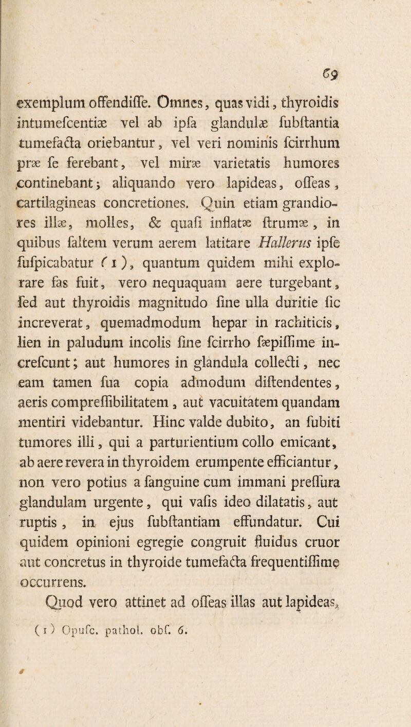 exemplum offendifle. Omnes, quas vidi, thyroidis intumefcentiae vel ab ipfa glandulae fubftantia tumefada oriebantur , vel veri nominis fcirrhum prae fe ferebant, vel mirae varietatis humores continebant * aliquando vero lapideas, offeas , cartilagineas concretiones. Quin etiam grandio¬ res illae, molles, & quafi inflatae ftrum^e 5 in quibus faltem verum aerem latitare Hallenis ipfe fufpicabatur (i ), quantum quidem mihi explo¬ rare fas fuit, vero nequaquam aere turgebant, fed aut thyroidis magnitudo line ulla duritie fic increverat, quemadmodum hepar in rachiticis, lien in paludum incolis line fcirrho ftepiffime in- crefcunt; aut humores in glandula colledi, nec eam tamen fua copia admodum dihendentes, aeris compreffibilitatem, aut vacuitatem quandam mentiri videbantur. Hinc valde dubito, an fubiti tumores ilii, qui a parturientium collo emicant, ab aere revera in thyroidem erumpente efficiantur, non vero potius a fanguine cum immani preflura glandulam urgente, qui vafis ideo dilatatis, aut ruptis , in ejus fubftantiam effundatur. Cui quidem opinioni egregie congruit fluidus eruor aut concretus in thyroide tumefada frequentiflime occurrens. Quod vero attinet ad offeas illas aut lapideas,. (i) Opufc. pathol. obf. 6. §