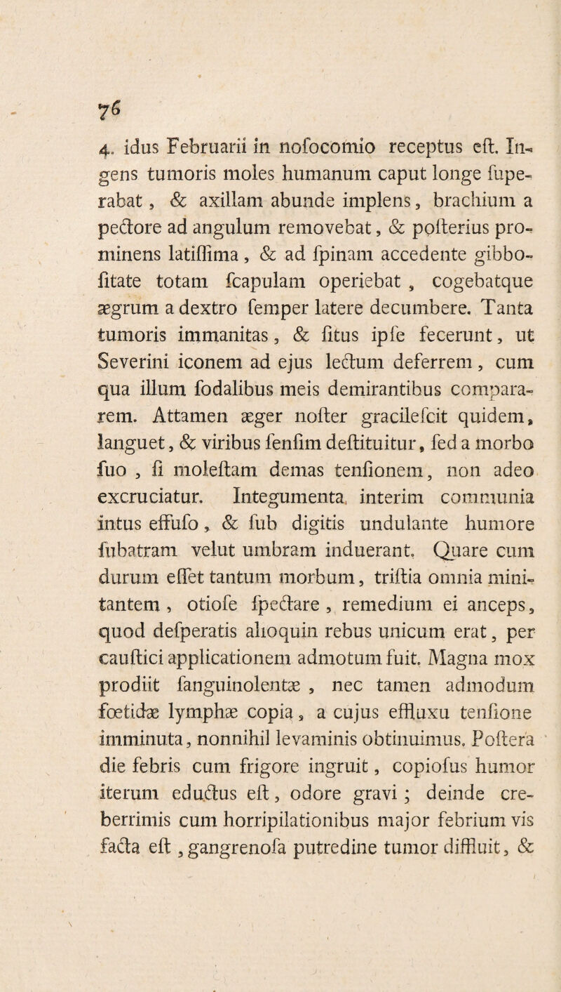 gens tumoris moles humanum caput longe fupe- rabat, & axillam abunde implens , brachium a pedore ad angulum removebat, & polterius pro¬ minens latiffima, & ad fpinam accedente gibbo- litate totam fcapulam operiebat , cogebatque aegrum a dextro femper latere decumbere. Tanta tumoris immanitas, & litus ipfe fecerunt, ut Severini iconem ad ejus ledum deferrem, cum qua illum fodalibus meis demirantibus compara¬ rem. Attamen aeger nofter gracilefcit quidem, languet, & viribus fenfim deftituitur, fed a morbo fuo , fi moleltam demas tenfionem, non adeo excruciatur. Integumenta interim communia intus elfufo& fub digitis undulante humore fubatram velut umbram induerant Quare cum durum e fiet tantum morbum, triltia omnia mini¬ tantem , otiofe fpedare , remedium ei anceps, quod defperatis ahoquin rebus unicum erat, per cauftici applicationem admotum fuit. Magna mox prodiit fanguinolentae , nec tamen admodum foetidae lymphae copia 3 a cujus effiuxu tenfione imminuta, nonnihil levaminis obtinuimus, Poftera die febris cum frigore ingruit, copiofus humor iterum edudus eft, odore gravi; deinde cre¬ berrimis cum horripilationibus major febrium vis fada eft ,gangrenofa putredine tumor diffluit, &