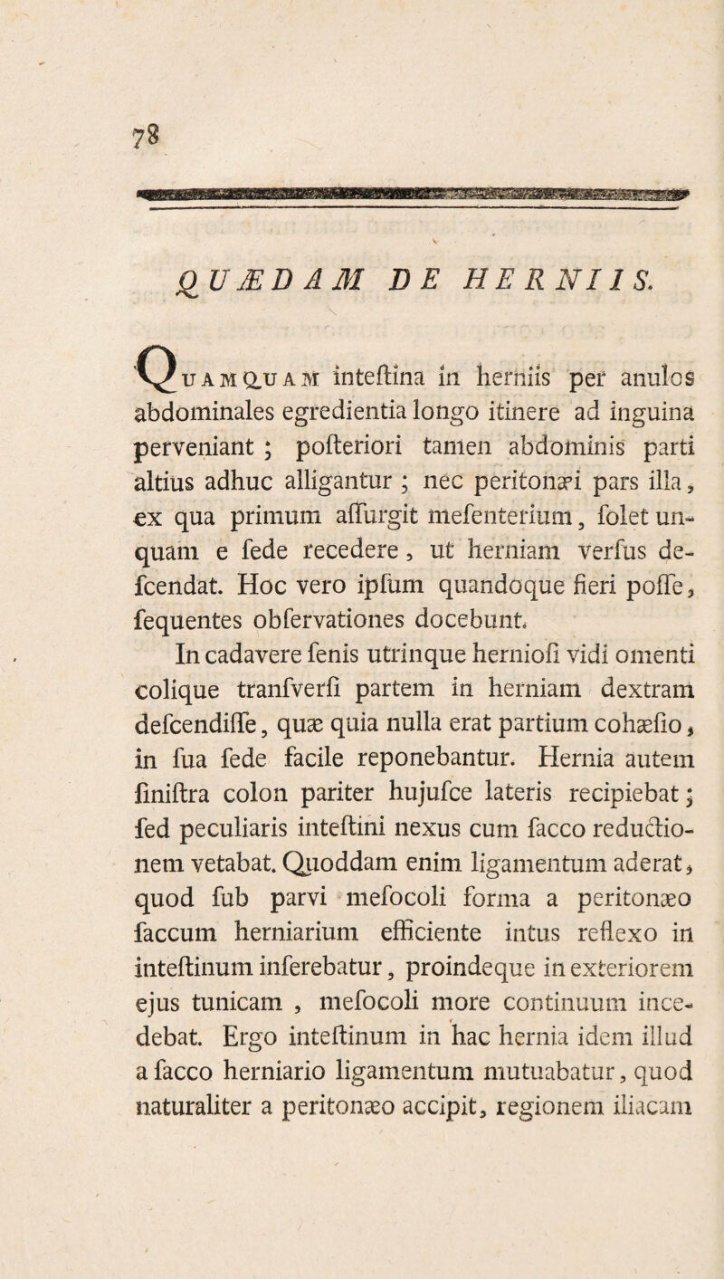 QUJEDAM DE HERNIIS. \ 'C^uamq.uam inteftina in herniis per anulos abdominales egredienda longo itinere ad inguina perveniant ; pofteriori tamen abdominis parti altius adhuc alligantur ; nec peritonaei pars illa , cx qua primum affingit mefenterium, folet un¬ quam e fede recedere , ut herniam verfus de- fcendati Hoc vero ipfum quandoque fieri poffe, fequentes obfervationes docebunt In cadavere fenis utrinque herniofi vidi omenti colique tranfverfi partem in herniam dextram defcendiffe, quae quia nulla erat partium cohaefio * in fua fede facile reponebantur. Hernia autem finiftra colon pariter hujufce lateris recipiebat* fed peculiaris inteftini nexus cum facco reductio¬ nem vetabat. Quoddam enim ligamentum aderat, quod fub parvi mefocoli forma a peritonaeo faecum herniarium efficiente intus reflexo in inteftinum inferebatur ? proindeque in exteriorem ejus tunicam , mefocoli more continuum ince- 4 debat. Ergo inteftinum in hac hernia idem illud a facco herniario ligamentum mutuabatur, quod naturaliter a peritonaeo accipit, regionem iliacam