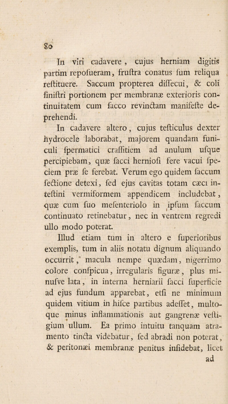 In viri cadavere , cujus herniam digitis partim repofueram, fruftra conatus fum reliqua reftituere. Saccum propterea dilfecui, & coli fmiftri portionem per membranae exterioris con¬ tinuitatem cum facco revinctam manifefte de¬ prehendi. In cadavere altero, cujus tefticulus dexter hydrocele laborabat, majorem quandam funi¬ culi fpermatici craffitiem ad anulum ufque percipiebam, quae facci hernioii fere vacui fpe- ciem prae fe ferebat. Verum ego quidem faecum feitione detexi, fed ejus cavitas totam caeci in- teftini vermiformem appendicem includebat , quae cum fuo mefenteriolo in ipfum faecum continuato retinebatur, nec in ventrem regredi ullo modo poterat. Illud etiam tum in altero e fuperioribus exemplis, tum in aliis notatu dignum aliquando occurrit, macula nempe quaedam, nigerrimo colore confpicua, irregularis figurae, plus mi- nufve lata, in interna herniarii facci fuperficie ad ejus fundum apparebat, etfi ne minimum quidem vitium in hifce partibus adeffet, multo¬ que minus inflammationis aut gangrenae velli- gium ullum. Ea primo intuitu tanquam atra¬ mento tinfta videbatur, fed abradi non poterat, & peritonaei membranae penitus infidebat, licet ad