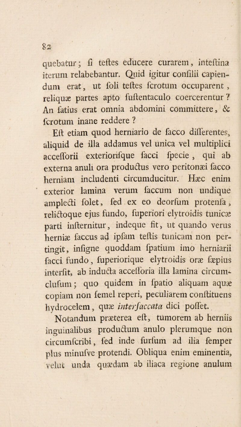 quebatur; fi teftes educere curarem, inteftina iterum relabebantur. Quid igitur confilii capien¬ dum erat, ut foli teftes fcrotum occuparent, reliquee partes apto fuftentaculo coercerentur ? An latius erat omnia abdomini committere, & fcrotum inane reddere ? Eft etiam quod herniario de facco differentes, aliquid de illa addamus vel unica vel multiplici accefforii exterionfque facci fpecie , qui ab externa anuli ora produdus vero peritonaei facco herniam includenti circumducitur. Haec enim exterior lamina verum faecum non undique ampledi folet, fed ex eo deorfum protenfa, relidoque ejus fundo, fuperiori elytroidis tunicae parti infternitur, indeque fit, ut quando verus herniae faccus ad ipfam teftis tunicam non per¬ tingit, infigne quoddam fpatium imo herniarii facci fundo, fuperiorique elytroidis orae faepius interfit, ab induda accefforia illa lamina circum- clufum; quo quidem in Ipatio aliquam aquae copiam non femel reperi, peculiarem conftituens hydrocelem, quae interfaccata dici poffet. Notandum praeterea eft, tumorem ab herniis inguinalibus produdum anulo plerumque non circumfcribi, fed inde furfum ad ilia femper plus minufve protendi. Obliqua enim eminentia, velut unda quaedam ab iliaca regione anulum