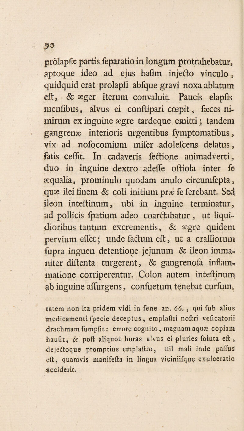 prolapfe partis feparatio in longum protrahebatur aptoque ideo ad ejus bafim injedto vinculo , quidquid erat prolapli abfque gravi noxa ablatum eft, & aeger iterum convaluit. Paucis elapfis menfibus, alvus ei conftipari coepit , feces ni¬ mirum ex inguine segre tardeque emitti; tandem gangrenae interioris urgentibus fymptomatibus * vix ad nofocomium mifer adolefcens delatus, fatis ceflit. In cadaveris feftione animadverti, duo in inguine dextro adeffe oftiola inter fe aequalia, prominulo quodam anulo circumfepta, quse ilei finem & coli initium prae fe ferebant Sed ileon inteftinum, ubi in inguine terminatur, ad pollicis fpatium adeo coar&abatur , ut liqui¬ dioribus tantum excrementis, & aegre quidem pervium effet; unde facium eft, ut a craffiorum fupra inguen detentione jejunum & ileon imma¬ niter diftenta turgerent, & gangrenofa inflam¬ matione corriperentur. Colon autem inteftinum $b inguine affingens, confuetum tenebat curfum, tatem non ita pridem vidi in fene an. 66. , qui fub alius medicamenti fpecie deceptus, emplaftri noftri veficatorii drachmam fumpfit: errore cognito, magnam aquse copiam haufit, & poft aliquot horas alvus ei pluries foluta eft, dejedoque promptius emplaftro, nil mali inde paflys eft, quamvis manifefta in lingua yiciniifque exulceratio acciderit.