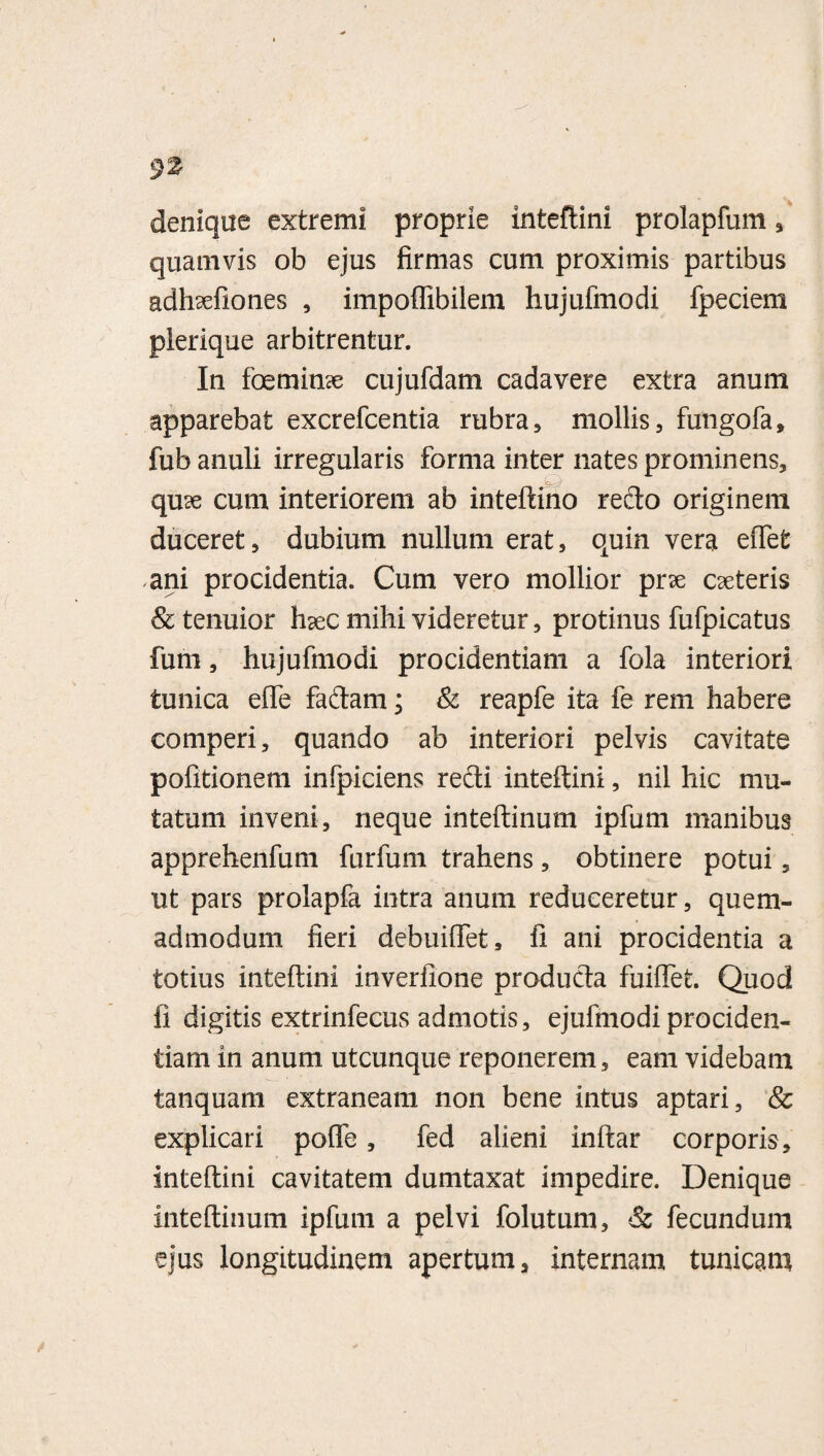 9'Z denique extremi proprie inteftini prolapfum , quamvis ob ejus firmas cum proximis partibus adhsefiones , impoflibilem hujufmodi fpeciem plerique arbitrentur. In foemime cujufdam cadavere extra anum apparebat excrefcentia rubra, mollis, fungofa, fub anuli irregularis forma inter nates prominens, qme cum interiorem ab inteftino redo originem duceret, dubium nullum erat, quin vera effefe ani procidentia. Cum vero mollior prse cseteris & tenuior haec mihi videretur, protinus fufpicatus fum, hujufmodi procidentiam a fola interiori tunica effe fadam; & reapfe ita fe rem habere comperi, quando ab interiori pelvis cavitate pofitionem infpiciens redi inteftini, nil hic mu¬ tatum inveni, neque inteftinum ipfum manibus apprehenfum furfum trahens, obtinere potui, ut pars prolapfa intra anum reduceretur, quem¬ admodum fieri debuiffet, fi ani procidentia a totius inteftini inverfione produda fuiflet. Quod fi digitis extrinfecus admotis, ejufinodi prociden¬ tiam in anum utcunque reponerem, eam videbam tanquam extraneam non bene intus aptari, & explicari poffe, fed alieni inftar corporis, inteftini cavitatem dumtaxat impedire. Denique inteftinum ipfum a pelvi folutum, & fecundum ejus longitudinem apertum, internam tunicam