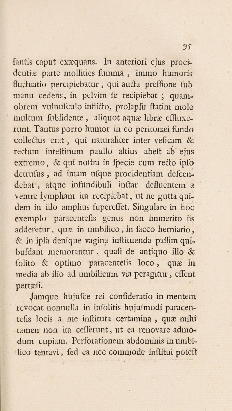 fantis caput exaequans. In anteriori ejus proci¬ dentiae parte mollities fumma , immo humoris fluctuatio percipiebatur, qui aufta preffione fub manu cedens, in pelvim fe recipiebat ; quam- obrem vulnufculo inflicto, prolapfu ftatim mole multum fubfidente , aliquot aquae librae effluxe¬ runt. Tantus porro humor in eo peritonaei fundo colledtus erat, qui naturaliter inter veficam & redtum inteftinum paullo altius abelt ab ejus extremo, & qui noftra in fpecie cum redto ipfo detrufus , ad imam ufque procidentiam defcen- debat , atque infundibuli inftar defluentem a ventre lympham ita recipiebat ? ut ne gutta qui¬ dem in illo amplius fupereffet. Singulare in hoc exemplo paracentefis genus non immerito iis adderetur, quae in umbilico, in facco herniario, & in ipfa denique vagina inftituenda paffim qui- bufdam memorantur , quafi de antiquo illo & folito & optimo paracentefis loco, quae in media ab ilio ad umbilicum via peragitur, efflent pertaefi. Jamque hujufce rei confideratio in mentem revbcat nonnulla in infolitis hujufrnodi paracen¬ tefis locis a me inilituta certamina , quae mihi tamen non ita cefferunt, ut ea renovare admo¬ dum cupiam. Perforationem abdominis in umbi¬ lico tentavi , fed ea nec commode inftitui poteffl