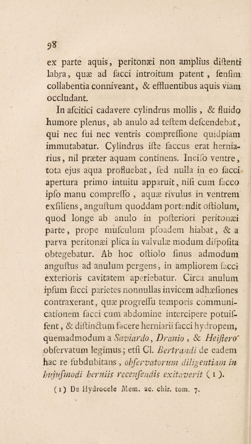 ex parte aquis, peritonei non amplius didenti labra, quas ad facci introitum patent , fenfim collabentia conniveant, & effluentibus aquis viam occludant. In afcitici cadavere cylindrus mollis, & fluido humore plenus, ab anulo ad teftem defcendebat, qui nec fui nec ventris compreflione quidpiam immutabatur. Cylindrus ifte faccus erat hernia- rius, nil praeter aquam continens. Incilo ventre, tota ejus aqua profluebat, fed nulla in eo facci apertura primo intuitu apparuit, nili cum facco ipfo manu compreffo , aquae rivulus in ventrem exfiliens, anguftum quoddam portendit oftiolum, quod longe ab anulo in pofteriori peritonaei parte, prope mufculum pfoadem hiabat, & a parva peritonaei plica in valvulae modum difpofita obtegebatur. Ab hoc oftiolo finus admodum anguftus ad anulum pergens, in ampliorem facci exterioris cavitatem aperiebatur. Circa anulum ipfum facci parietes nonnullas invicem adhaefiones f contraxerant, quae progreffu temporis communi¬ cationem facci cum abdomine intercipere potuif- fent, Sc diftindurn facere herniarii facci hydropem, quemadmodum a Saviardo, Dranio , Sc Heiflero' obfervatum legimusetfi Gl. Bertrandi de eadem hac re fubdubitans, obfervatorum diligentiam in hujufmodi herniis recenfendis exitaverit ( i ). (i) Di Hydrocele Mem. sc. chir. tom. 7. V