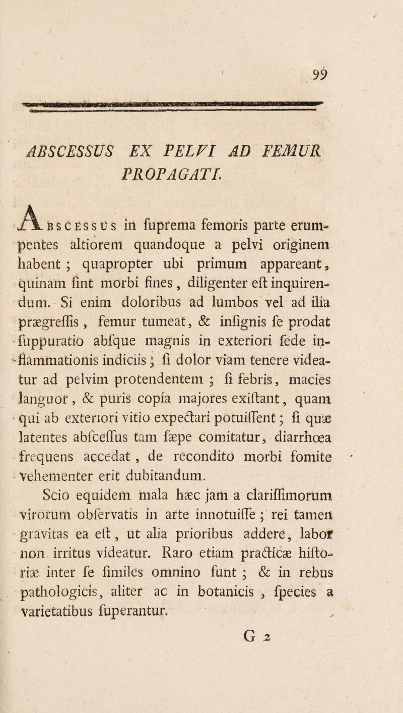 ABSCESSUS EX PELVI AD FEMUR PROPAGATE jAlbscessus in lupfema femoris parte erum- pentes altiorem quandoque a pelvi originem habent ; quapropter ubi primum appareant 3 quinam fint morbi fines, diligenter eft inquiren¬ dum. Si enim doloribus ad lumbos vel ad ilia praegreflis, femur tumeat, & infignis fe prodat mppuratio abfque magnis in exteriori fede in¬ flammationis indiciis; li dolor viam tenere videa¬ tur ad pelvim protendentem ; fi febris, macies languor, & puris copia majores exiftant, quam qui ab exteriori vitio expedari potuiiTent; fi quse latentes abfceffus tam fsepe comitatur, diarrhoea frequens accedat , de recondito morbi fomite vehementer erit dubitandum. Scio equidem mala hasc jam a clariffimorum, virorum obfervatis in arte innotuifle ; rei tamen gravitas ea eit, ut alia prioribus addere, labof non irritus videatur. Raro etiam pradicas hiffco- rise inter fe fimiles omnino funt ; & in rebus pathologicis, aliter ac in botanicis , fpecies a varietatibus fuperantur, G 2