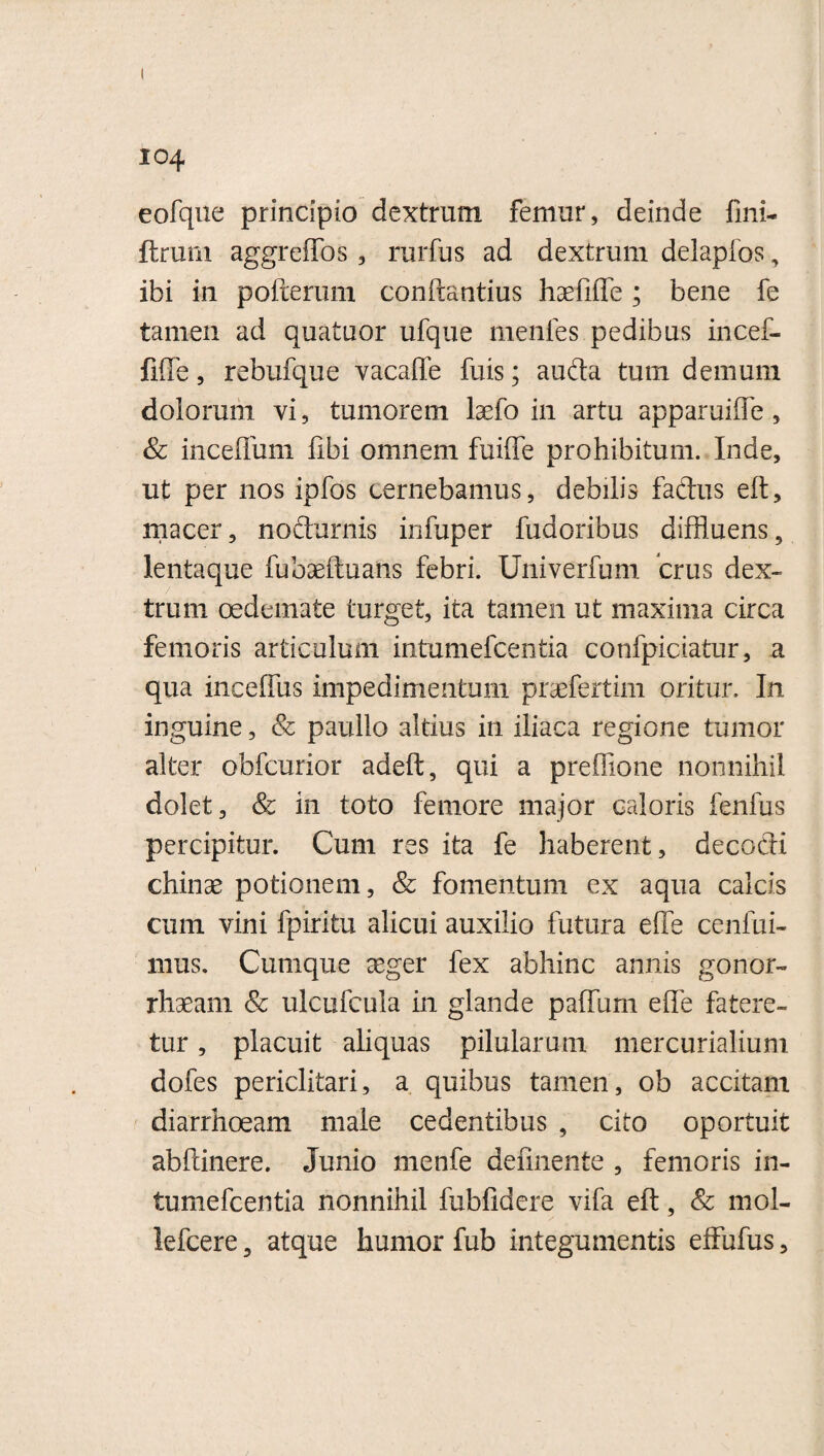 eofqne principio dextrum femur, deinde fini- ftrum aggreffos , rurfus ad dextrum delapfos, ibi in pofterum conftantius haefifte; bene fe tamen ad quatuor ufque menfes pedibus incef- fiffe, rebufque vacaffe fuis; auda tum demum dolorum vi, tumorem laefo in artu apparuifle, & inceffum fibi omnem fuiffe prohibitum. Inde, ut per nos ipfos cernebamus, debilis fadus eft, macer, nodurnis infuper fudoribus diffluens, lentaque fubaeftuans febri. Univerfum crus dex¬ trum oedemate turget, ita tamen ut maxima circa femoris articulum intumefcentia confpiciatur, a qua inceftus impedimentum praefertim oritur. In inguine, & paullo altius in iliaca regione tumor alter obfcurior adeft, qui a prefiione nonnihil dolet, & in toto femore major caloris fenfus percipitur. Cum res ita fe haberent, decodi chinae potionem, & fomentum ex aqua calcis cum vini fpiritu alicui auxilio futura efTe cenfui- mus. Cumque aeger fex abhinc annis gonor- rhaeam & ulcufcula in glande paflum efle fatere¬ tur , placuit aliquas pilularum mercurialium dofes periclitari, a quibus tamen, ob accitam diarrhoeam male cedentibus , cito oportuit abftinere. Junio menfe definente , femoris in¬ tumefcentia nonnihil fubfidere vifa eft, & mol- lefcere 5 atque humor fub integumentis effufus,