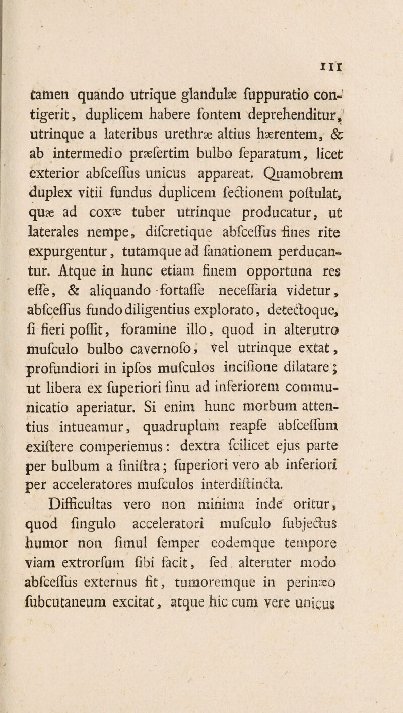 xir tamen quando utrique glandulae fuppuratio con¬ tigerit, duplicem habere fontem deprehenditur, utrinque a lateribus urethra altius haerentem, & ab intermedio pnefertim bulbo feparatum, licet exterior abfceffus unicus appareat. Quamobrem duplex vitii fundus duplicem fedtionem poftulat, qu?e ad coxae tuber utrinque producatur, ut laterales nempe, difcretique abfceffus fines rite expurgentur, tutamque ad fanationem perducan» tur. Atque in hunc etiam finem opportuna res eflTe, & aliquando-fortaffe neceffaria videtur, abfceffus fundo diligentius explorato, detectoque, li fieri poffit, foramine illo, quod in alterutro mufculo bulbo cavernofo, vel utrinque extat, profundiori in ipfos mufculos incifione dilatare; ut libera ex fuperiori finu ad inferiorem commu¬ nicatio aperiatur. Si enim hunc morbum atten¬ tius intueamur, quadruplum reapfe abfceffum exiftere comperiemus: dextra fcilicet ejus parte per bulbum a fmiftra; fuperiori vero ab inferiori per acceleratores mufculos interdiftinda. Difficultas vero non minima inde oritur, quod fingulo acceleratori mufculo fubjedus humor non fimul femper eodemque tempore viam extrorfum fibi facit, fed alteruter modo abfceffus externus fit, tumoremque in perinaeo fubcutaneum excitat, atque hic cum vere unicus