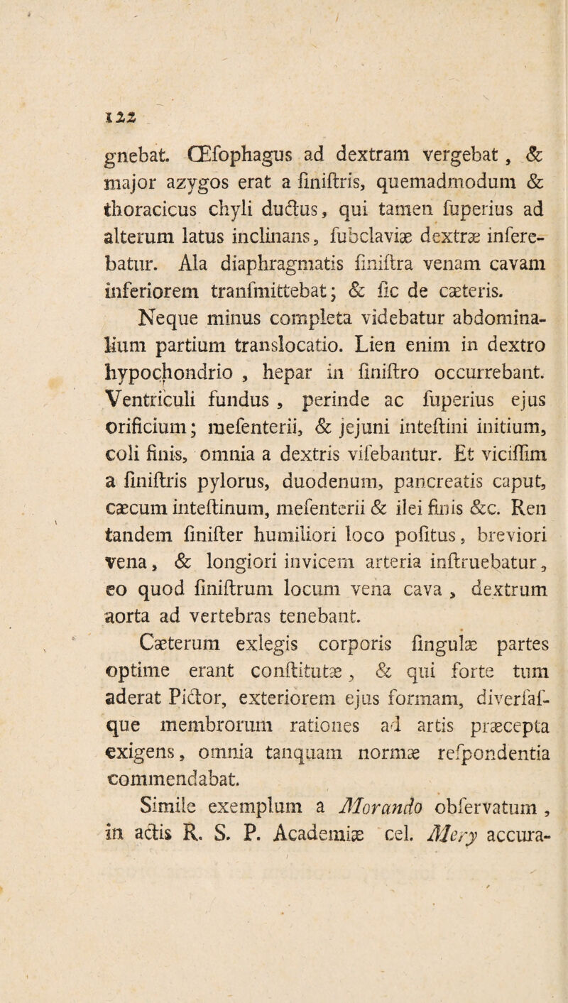 12Z gnehafc. CEfophagus ad dextram vergebat, & major azygos erat a finiftris, quemadmodum & thoracicus chyli dudus, qui tamen fuperius ad alterum latus inclinans , fubclaviae dextra infere¬ batur. Ala diaphragmatis fmiftra venam cavam inferiorem tranfmittebat; & lic de caeleris. Neque minus completa videbatur abdomina¬ lium partium translocatio. Lien enim in dextro hypochondrio , hepar in fimitro occurrebant. Ventriculi fundus , perinde ac fuperius ejus orificium; mefenteiii, & jejuni infceftini initium, coli finis, omnia a dextris vifehantur. Et viciflim a finiftris pylorus, duodenum, pancreatis caput, caecum inteftimmi, mefenterii Sc ilei finis &c. Ren tandem finifter humiliori loco politus, breviori vena, & longiori invicem arteria ioftruebatur, eo quod finiftrum locum vena cava , dextrum aorta ad vertebras tenebant. Caetemm exlegis corporis fmgulae partes optime erant conftitutae, & qui forte tum aderat Piclor, exteriorem ejus formam, diverfaf- que membrorum rationes ad artis pr^cepta exigens, omnia tanquam normae refpondentia commendabat. Simile exemplum a Morando oblervatum , in adis R. S. P. Academia cel. Mery accura-