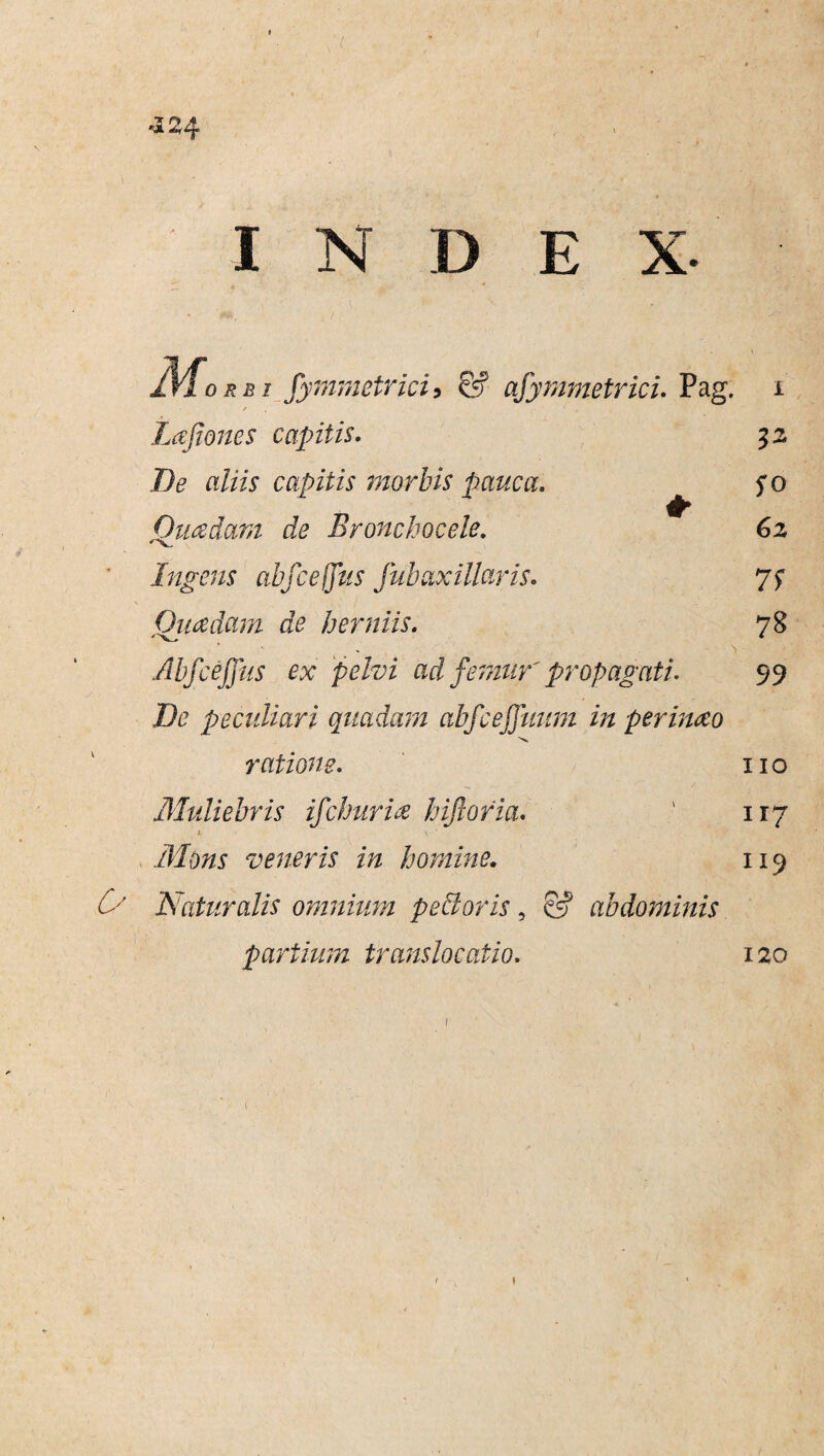 3 r» a orbi fymmetrici9 & afymmetrici. Pag. Lajiones capitis. 32 T)e aliis capitis morbis pauca. fo Quadam de Eronchocele. 62 Mk.., Ingens abfceflus fub axillaris. 7f Quadam de herniis. 78 Abfceffus ex pelvi ad femur' propagati. 99 De peculiari quadam abfcejfnum in perinao ratione. 110 Muliebris ifchuria biforia. ‘ 117 i V ‘ Mons veneris in homine. 119 ^ Naturalis omnium pellor is, & abdominis partium translocatio. 120 1