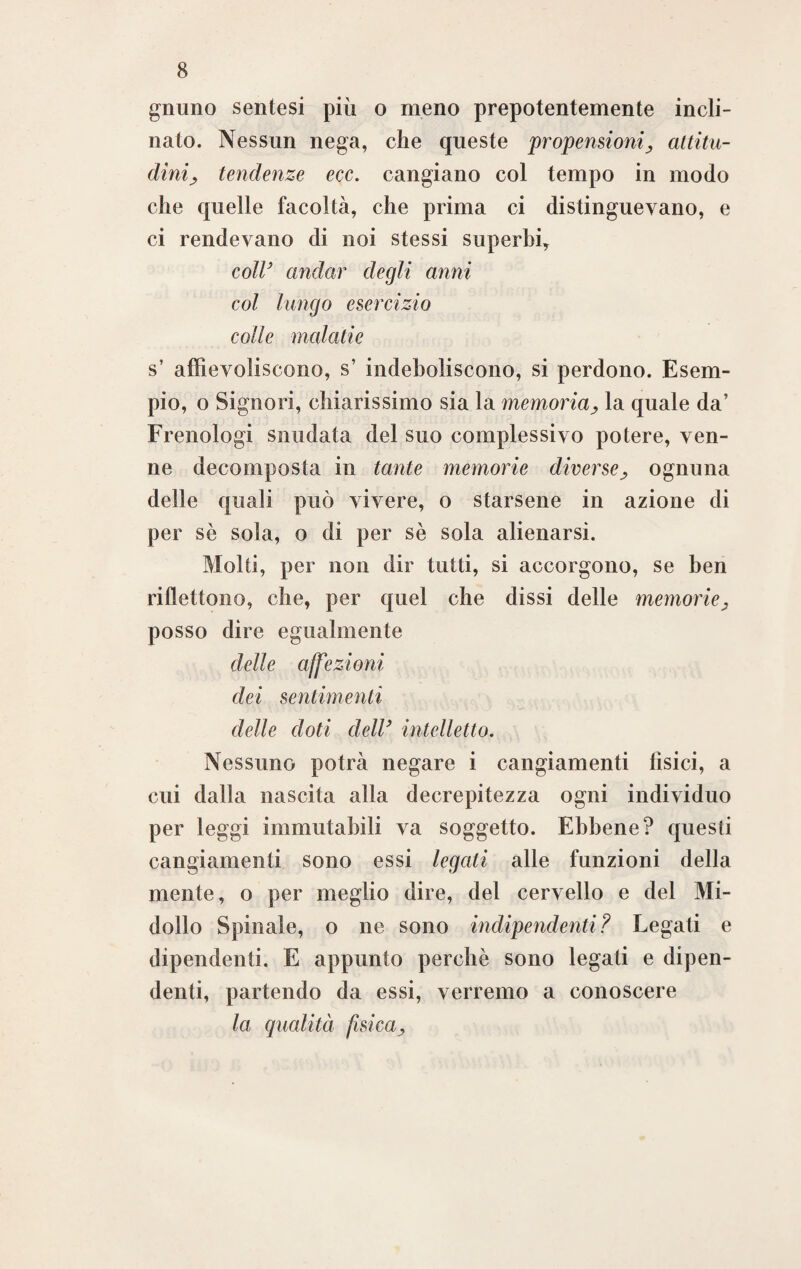 gnuno sentesi più o meno prepotentemente incli¬ nato. Nessun nega, che queste propensioni> attitu¬ dini; tendenze ecc. cangiano col tempo in modo che quelle facoltà, che prima ci distinguevano, e ci rendevano di noi stessi superbi, coll’ andar degli anni col lungo esercizio colle malati e s’ affievoliscono, s’ indeboliscono, si perdono. Esem¬ pio, o Signori, chiarissimo sia la memoriala quale da’ Frenologi snudata del suo complessivo potere, ven¬ ne decomposta in tante memorie diverse, ognuna delle quali può vivere, o starsene in azione di per sè sola, o di per sè sola alienarsi. Molti, per non dir tutti, si accorgono, se ben riflettono, che, per quel che dissi delle memorie, posso dire egualmente delle affezioni dei sentimenti delle doti dell’ intelletto. Nessuno potrà negare i cangiamenti fìsici, a cui dalla nascita alla decrepitezza ogni individuo per leggi immutabili va soggetto. Ebbene? questi cangiamenti sono essi legati alle funzioni della mente, o per meglio dire, del cervello e del Mi¬ dollo Spinale, o ne sono indipendenti? Legati e dipendenti. E appunto perchè sono legati e dipen¬ denti, partendo da essi, verremo a conoscere la qualità fisica