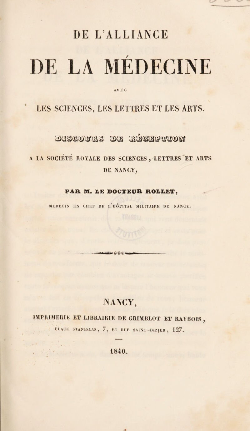 DE LA MEDECINE AV E G LES SCIENCES, LES LETTRES ET LES ARTS. as A LA SOCIÉTÉ ROYALE DES SCIENCES, LETTRES ET ARTS DE NANCY, PAH, M. JuK DOCTEUR ROUIT, MEDECIN EN CHEF DE l’hÔPITAL MILITAIRE D.E NANCY. ------m~' ^ -jfiiTiB-—--- NANCY, IMPRIMERIE ET LIBRAIRIE DE GRUMBLOT ET RAYBOIS , FLACE STANISLAS, 7, ET RLE SAINT—DIZIER , 12.7. 1840.