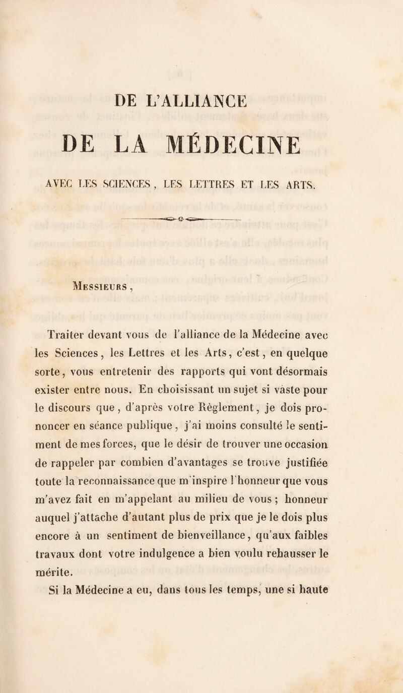 DE LA MÉDECINE AVEC LES SCIENCES , LES LETTRES ET LES ARTS. Messieurs , Traiter devant vous de l’alliance de la Médecine avec les Sciences, les Lettres et les Arts, c’est, en quelque sorte, vous entretenir des rapports qui vont désormais exister entre nous. En choisissant un sujet si vaste pour le discours que , d’après votre Règlement, je dois pro¬ noncer en séance publique , j’ai moins consulté le senti¬ ment de mes forces, que le désir de trouver une occasion de rappeler par combien d’avantages se trouve justifiée toute la reconnaissance que m inspire 1 honneur que vous m’avez fait en m’appelant au milieu de vous ; honneur auquel j’attache d’autant plus de prix que je le dois plus encore à un sentiment de bienveillance, qu’aux faibles travaux dont votre indulgence a bien voulu rehausser le mérite. Si la Médecine a eu, dans tous les temps, une si haute