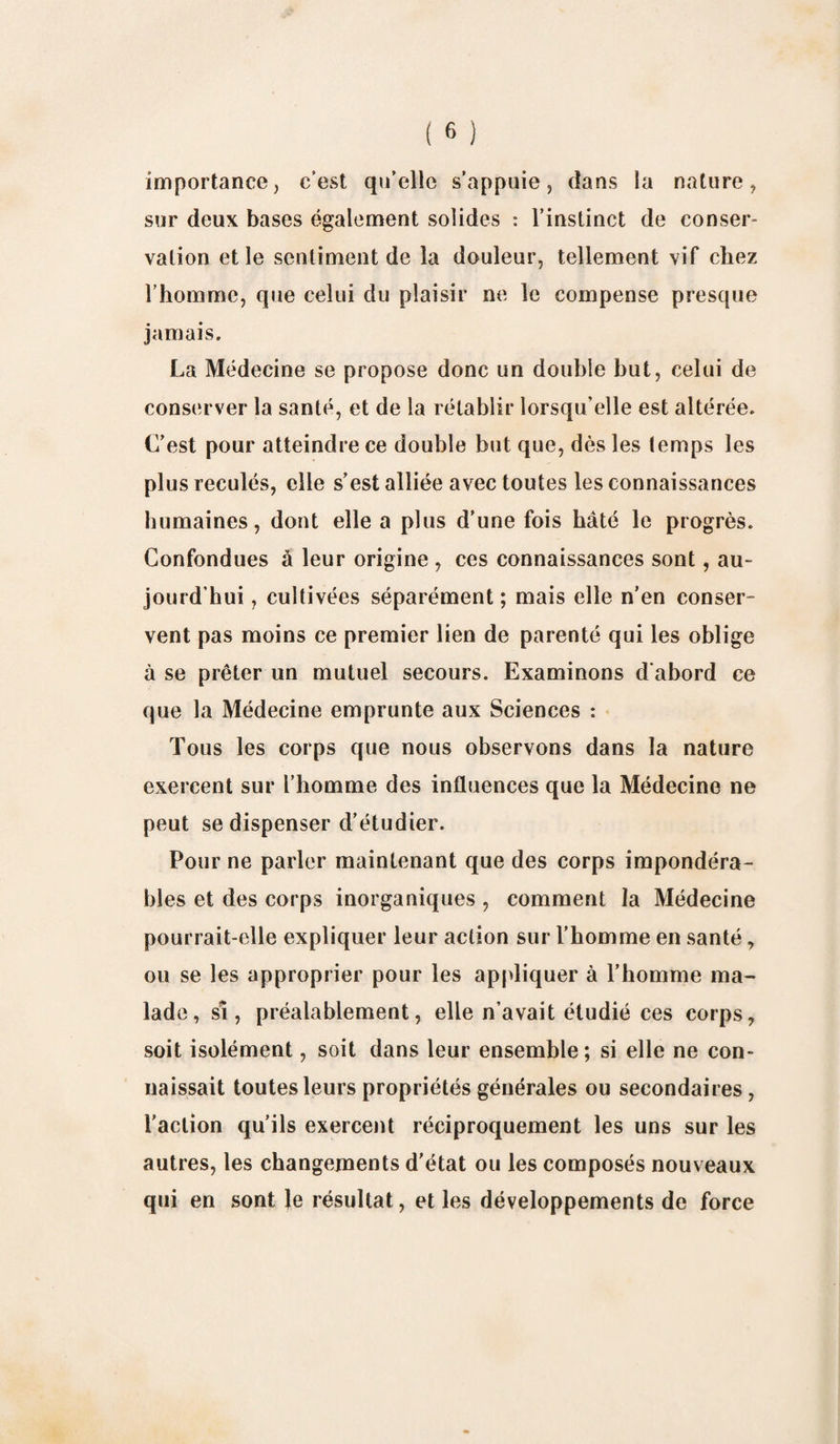 importance, c’est qu’elle s’appuie, dans la nature, sur deux bases également solides : l’instinct de conser¬ vation et le sentiment de la douleur, tellement vif chez l’homme, que celui du plaisir ne le compense presque jamais. La Médecine se propose donc un double but, celui de conserver la santé, et de la rétablir lorsqu'elle est altérée. C’est pour atteindre ce double but que, dès les temps les plus reculés, elle s’est alliée avec toutes les connaissances humaines, dont elle a plus d’une fois bâté le progrès. Confondues à leur origine , ces connaissances sont, au¬ jourd'hui , cultivées séparément; mais elle n’en conser¬ vent pas moins ce premier lien de parenté qui les oblige à se prêter un mutuel secours. Examinons d'abord ce que la Médecine emprunte aux Sciences : Tous les corps que nous observons dans la nature exercent sur l’homme des influences que la Médecine ne peut se dispenser d’étudier. Pour ne parler maintenant que des corps impondéra¬ bles et des corps inorganiques , comment la Médecine pourrait-elle expliquer leur action sur l’homme en santé, ou se les approprier pour les appliquer à l’homme ma¬ lade, si, préalablement, elle n'avait étudié ces corps, soit isolément, soit dans leur ensemble; si elle ne con¬ naissait toutes leurs propriétés générales ou secondaires, l’action qu’ils exercent réciproquement les uns sur les autres, les changements d’état ou les composés nouveaux qui en sont le résultat, et les développements de force