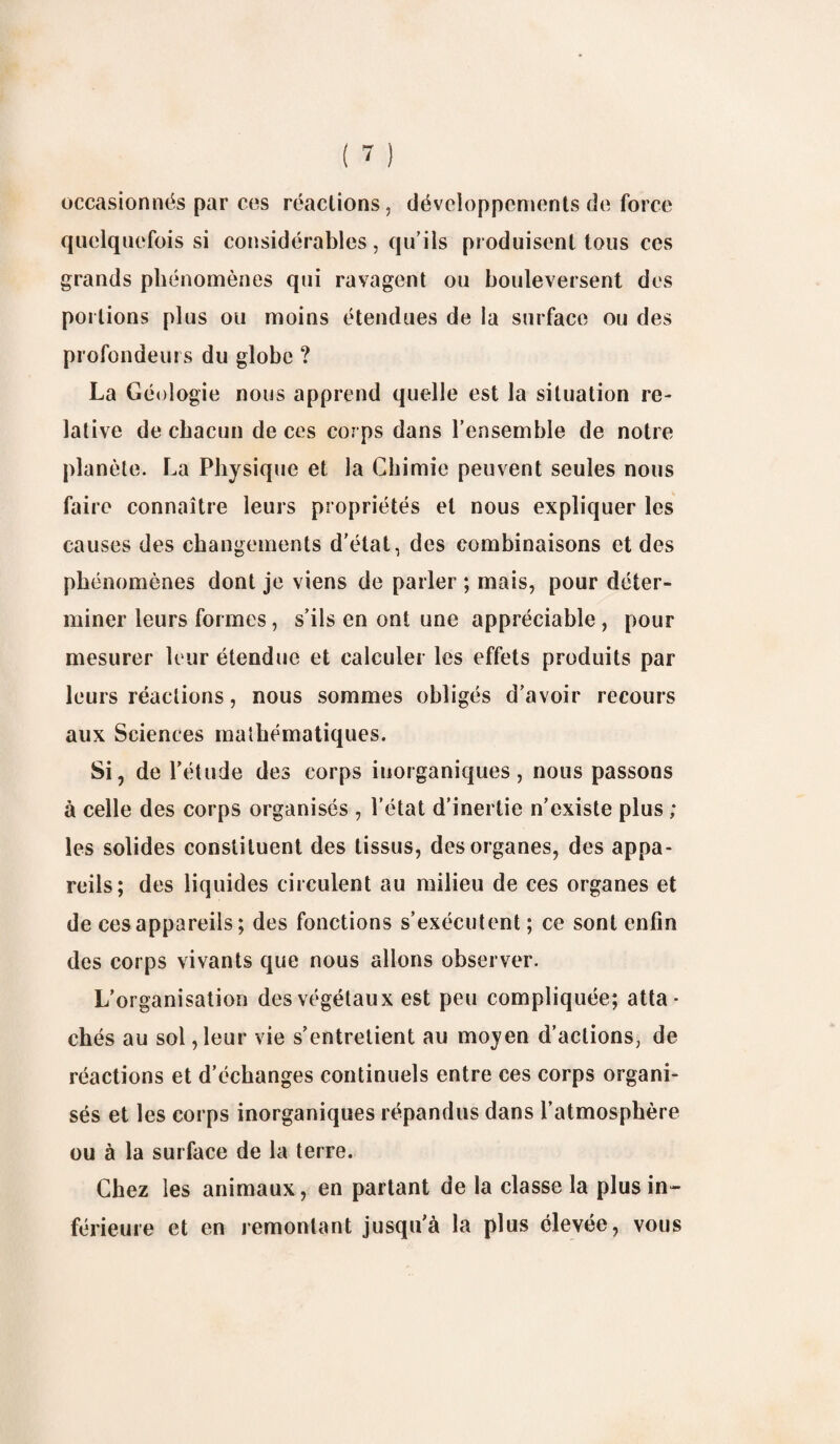 occasionnés par ces réactions, développements de force quelquefois si considérables, qu’ils produisent tous ces grands phénomènes qui ravagent ou bouleversent des portions plus ou moins étendues de la surface ou des profondeurs du globe ? La Géologie nous apprend quelle est la situation re¬ lative de chacun de ces corps dans l’ensemble de notre planète. La Physique et la Chimie peuvent seules nous faire connaître leurs propriétés et nous expliquer les causes des changements d'état, des combinaisons et des phénomènes dont je viens de parler ; mais, pour déter¬ miner leurs formes, s’ils en ont une appréciable , pour mesurer leur étendue et calculer les effets produits par leurs réactions, nous sommes obligés d’avoir recours aux Sciences mathématiques. Si, de l’étude des corps inorganiques, nous passons à celle des corps organisés , l’état d’inertie n’existe plus ; les solides constituent des tissus, des organes, des appa¬ reils; des liquides circulent au milieu de ces organes et de ces appareils; des fonctions s’exécutent ; ce sont enfin des corps vivants que nous allons observer. L’organisation des végétaux est peu compliquée; atta¬ chés au sol ,leur vie s’entretient au moyen d’actions, de réactions et d’échanges continuels entre ces corps organi¬ sés et les corps inorganiques répandus dans l’atmosphère ou à la surface de la terre. Chez les animaux, en partant de la classe la plus in¬ férieure et en remontant jusqu’à la plus élevée, vous