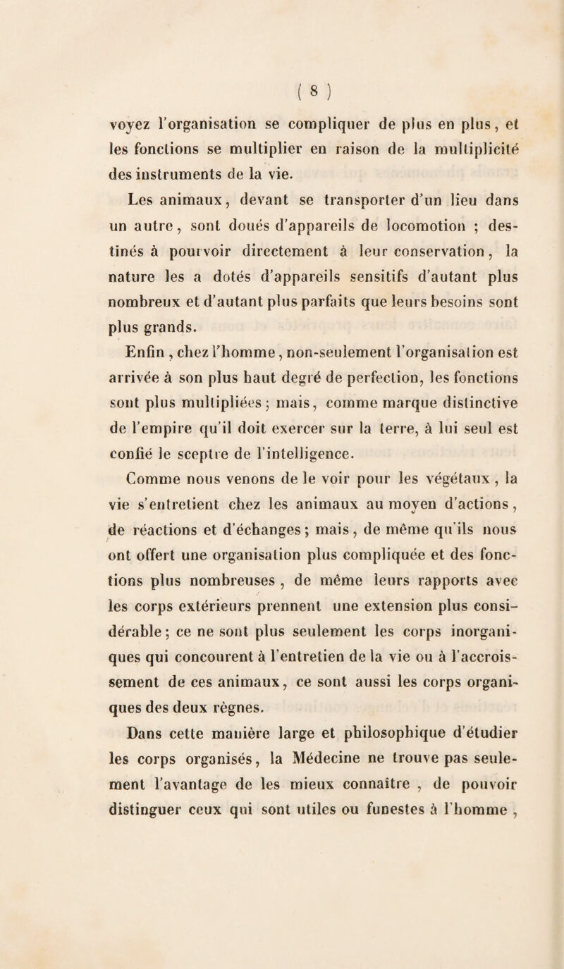 voyez rorganisation se compliquer de plus en plus, et les fonctions se multiplier en raison de la multiplicité des instruments de la vie. Les animaux, devant se transporter d’un lieu dans un autre, sont doués d’appareils de locomotion ; des¬ tinés à pourvoir directement à leur conservation, la nature les a dotés d’appareils sensitifs d’autant plus nombreux et d’autant plus parfaits que leurs besoins sont plus grands. Enfin , chez l’homme, non-seulement l’organisalion est arrivée à son plus haut degré de perfection, les fonctions sont plus multipliées 5 mais, comme marque distinctive de l’empire qu’il doit exercer sur la terre, à lui seul est confié le sceptre de l’intelligence. Comme nous venons de le voir pour les végétaux, la vie s’entretient chez les animaux au moven d’actions, de réactions et d’échanges ; mais , de même qu'ils nous ont offert une organisation plus compliquée et des fonc¬ tions plus nombreuses , de même leurs rapports avec les corps extérieurs prennent une extension plus consi¬ dérable ; ce ne sont plus seulement les corps inorgani¬ ques qui concourent à l’entretien de la vie ou à l’accrois¬ sement de ces animaux, ce sont aussi les corps organi¬ ques des deux règnes. Dans cette manière large et philosophique d’étudier les corps organisés, la Médecine ne trouve pas seule¬ ment l’avantage de les mieux connaître , de pouvoir distinguer ceux qui sont utiles ou funestes à l'homme ,
