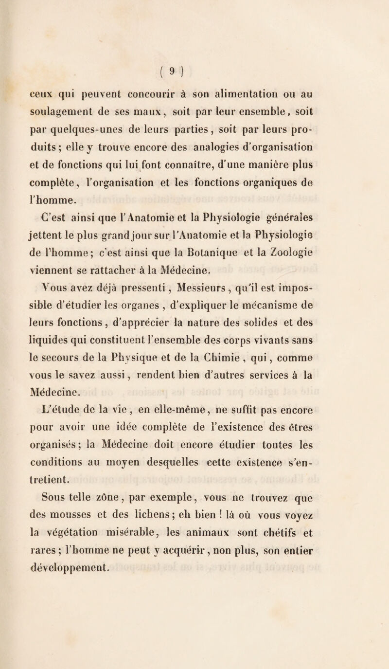 ceux qui peuvent concourir à son alimentation ou au soulagement de ses maux, soit par leur ensemble, soit par quelques-unes de leurs parties, soit par leurs pro¬ duits ; elle y trouve encore des analogies d’organisation et de fonctions qui lui font connaître, d’une manière plus complète, l’organisation et les fonctions organiques de l’homme. C’est ainsi que l’Anatomie et la Physiologie générales jettent le plus grand jour sur l'Anatomie et la Physiologie de l’homme; c’est ainsi que la Botanique et la Zoologie viennent se rattacher à la Médecine. Vous avez déjà pressenti, Messieurs , qu'il est impos¬ sible d’étudier les organes , d’expliquer le mécanisme de leurs fonctions, d’apprécier la nature des solides et des liquides qui constituent l’ensemble des corps vivants sans le secours de la Physique et de la Chimie , qui, comme vous le savez aussi, rendent bien d’autres services à la Médecine. L'étude de la vie, en elle-même, ne suffit pas encore pour avoir une idée complète de l’existence des êtres organisés ; la Médecine doit encore étudier toutes les conditions au moyen desquelles cette existence s'en¬ tretient. Sous telle zône, par exemple, vous ne trouvez que des mousses et des lichens ; eh bien ! là où vous voyez la végétation misérable, les animaux sont chétifs et rares ; l’homme ne peut y acquérir, non plus, son entier développement.