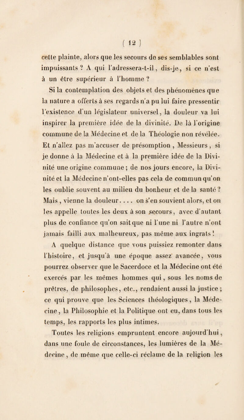cette plainte, alors que les secours do ses semblables sont impuissants ? À qui l'adressera-t-il, dis-je, si ce n’est à un être supérieur à l'homme ? Si la contemplation des objets et des phénomènes que la nature a offerts à ses regards n'a pu lui faire pressentir l’existence d'un législateur universel, la douleur va lui inspirer la première idée de la divinité. De là l'origine commune de la Médecine et de la Théologie non révélée. Et n’allez pas m’accuser de présomption , Messieurs , si je donne à la Médecine et à la première idée de la Divi¬ nité une origine commune; de nos jours encore, la Divi¬ nité et la Médecine n’ont-elles pas cela de commun qu’on les oublie souvent au milieu du bonheur et de la santé ? Mais , vienne la douleur.... on s’en souvient alors, et on les appelle toutes les deux à son secours, avec d’autant plus de confiance qu’on sait que ni l’une ni l’autre n’ont jamais failli aux malheureux, pas même aux ingrats ! A quelque distance que vous puissiez remonter dans l’histoire, et jusqu'à une époque assez avancée, vous pourrez observer que le Sacerdoce et la Médecine ont été exercés par les mêmes hommes qui, sous les noms de prêtres, de philosophes, etc., rendaient aussi la justice ; ce qui prouve que les Sciences théologiques, la Méde¬ cine, la Philosophie et la Politique ont eu, dans tous les temps, les rapports les plus intimes. Toutes les religions empruntent encore aujourd’hui, dans une foule de circonstances, les lumières de la Mé¬ decine , de même que celle-ci réclame de la religion les