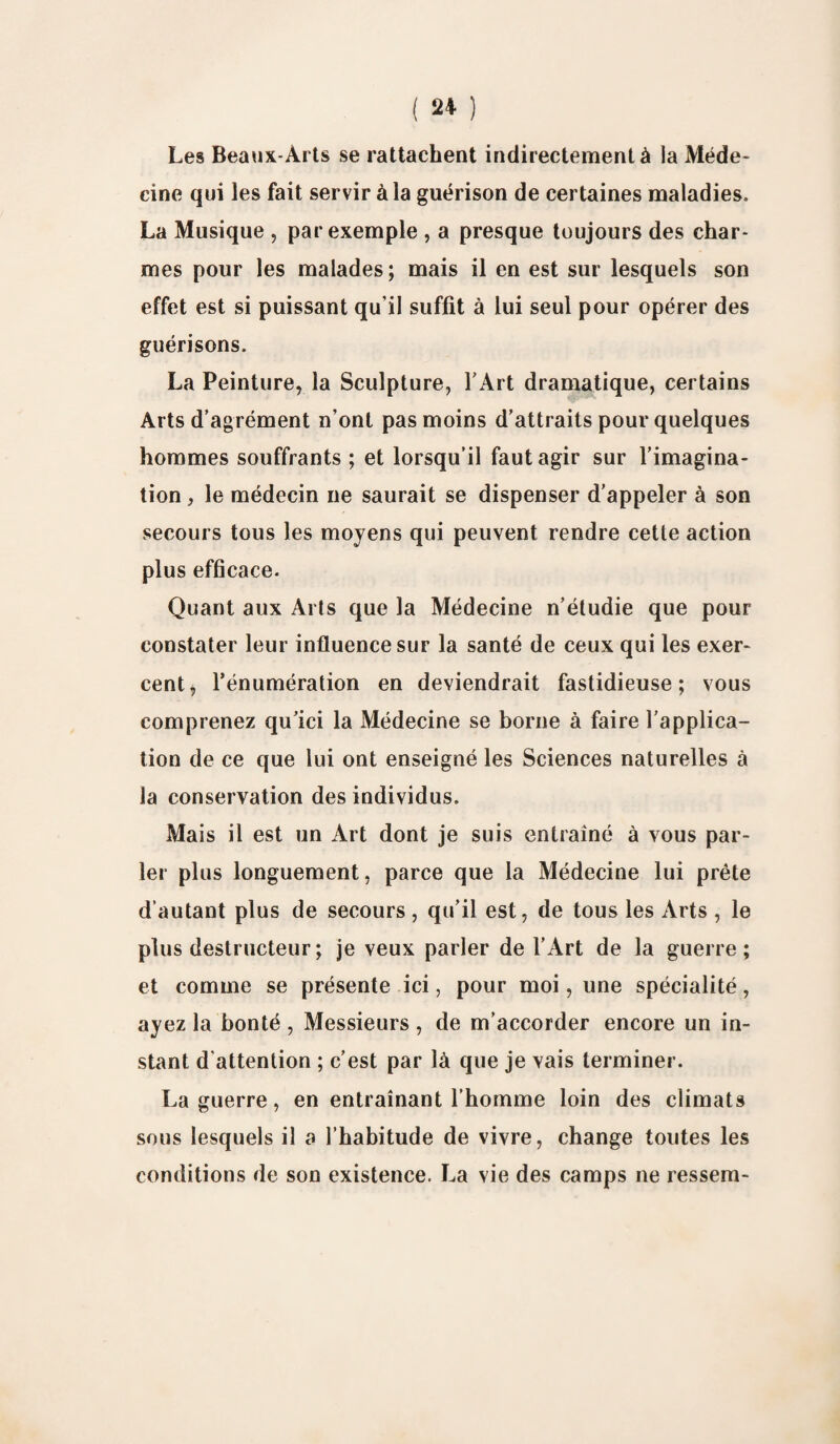 Les Beaux-Arts se rattachent indirectement à la Méde¬ cine qui les fait servir à la guérison de certaines maladies. La Musique , par exemple , a presque toujours des char¬ mes pour les malades; mais il en est sur lesquels son effet est si puissant qu’il suffit à lui seul pour opérer des guérisons. La Peinture, la Sculpture, l’Art dramatique, certains Arts d’agrément n’ont pas moins d’attraits pour quelques hommes souffrants ; et lorsqu’il faut agir sur l’imagina¬ tion , le médecin ne saurait se dispenser d’appeler à son secours tous les moyens qui peuvent rendre cette action plus efficace. Quant aux Arts que la Médecine n’étudie que pour constater leur influence sur la santé de ceux qui les exer¬ cent i l’énumération en deviendrait fastidieuse; vous comprenez qu’ici la Médecine se borne à faire l’applica¬ tion de ce que lui ont enseigné les Sciences naturelles à la conservation des individus. Mais il est un Art dont je suis entraîné à vous par¬ ler plus longuement, parce que la Médecine lui prête d’autant plus de secours, qu’il est, de tous les Arts , le plus destructeur ; je veux parler de l'Art de la guerre; et comme se présente ici, pour moi, une spécialité, ayez la bonté , Messieurs , de m’accorder encore un in¬ stant d'attention ; c’est par là que je vais terminer. La guerre, en entraînant l’homme loin des climats sous lesquels il a l’habitude de vivre, change toutes les conditions de son existence. La vie des camps ne ressem-