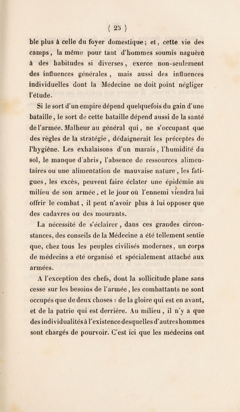 ble plus à celle du foyer domestique; et, cette vie des camps, la même pourtant d’hommes soumis naguère à des habitudes si diverses, exerce non-seulement des influences générales , mais aussi des influences individuelles dont la Médecine ne doit point négliger l’étude. Si le sort d’un empire dépend quelquefois du gain d’une bataille, le sort de cette bataille dépend aussi de la santé de l’armée. Malheur au général qui, ne s'occupant que des règles de la stratégie, dédaignerait les préceptes de Phygiène. Les exhalaisons d’un marais, l’humidité du sol, le manque d’abris, l’absence de ressources alimen¬ taires ou une alimentation de mauvaise nature, les fati¬ gues, les excès, peuvent faire éclater une épidémie au milieu de son armée , et le jour où l’ennemi viendra lui offrir le combat, il peut n’avoir plus à lui opposer que des cadavres ou des mourants. La nécessité de s’éclairer, dans ces grandes circon¬ stances, des conseils de la Médecine a été tellement sentie que, chez tous les peuples civilisés modernes, un corps de médecins a été organisé et spécialement attaché aux armées. A l’exception des chefs, dont la sollicitude plane sans cesse sur les besoins de l’armée, les combattants ne sont occupés que de deux choses : de la gloire qui est en avant, et de la patrie qui est derrière. Au milieu, il n’y a que des individualités à l’existence desquelles d’autreshommes sont chargés de pourvoir. C’est ici que les médecins ont