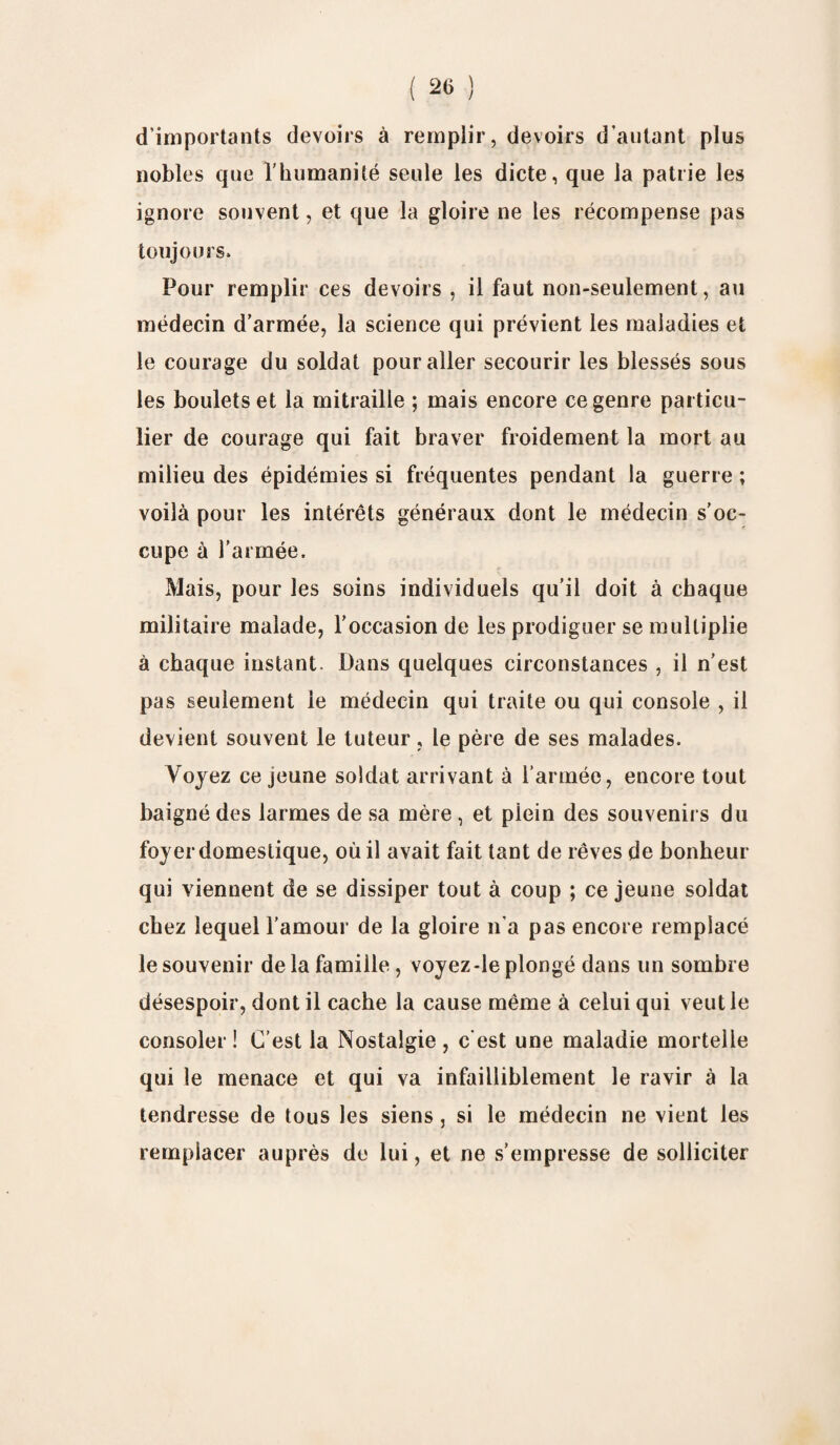d'importants devoirs à remplir, devoirs d’autant plus nobles que l'humanité seule les dicte, que la patrie les ignore souvent, et que la gloire ne les récompense pas toujours. Pour remplir ces devoirs , il faut non-seulement, au médecin d’armée, la science qui prévient les maladies et le courage du soldat pour aller secourir les blessés sous les boulets et la mitraille ; mais encore ce genre particu¬ lier de courage qui fait braver froidement la mort au milieu des épidémies si fréquentes pendant la guerre ; voilà pour les intérêts généraux dont le médecin s’oc¬ cupe à l’armée. Mais, pour les soins individuels qu’il doit à chaque militaire malade, l’occasion de les prodiguer se multiplie à chaque instant. Dans quelques circonstances , il n’est pas seulement le médecin qui traite ou qui console , il devient souvent le tuteur, le père de ses malades. Voyez ce jeune soldat arrivant à l’armée, encore tout baigné des larmes de sa mère , et piein des souvenirs du foyer domestique, où il avait fait tant de rêves de bonheur qui viennent de se dissiper tout à coup ; ce jeune soldat chez lequel l’amour de la gloire n’a pas encore remplacé le souvenir de la famiile, voyez-le plongé dans un sombre désespoir, dont il cache la cause même à celui qui veut le consoler ! C’est la Nostalgie , c’est une maladie mortelle qui le menace et qui va infailliblement le ravir à la tendresse de tous les siens, si le médecin ne vient les remplacer auprès de lui, et ne s’empresse de solliciter