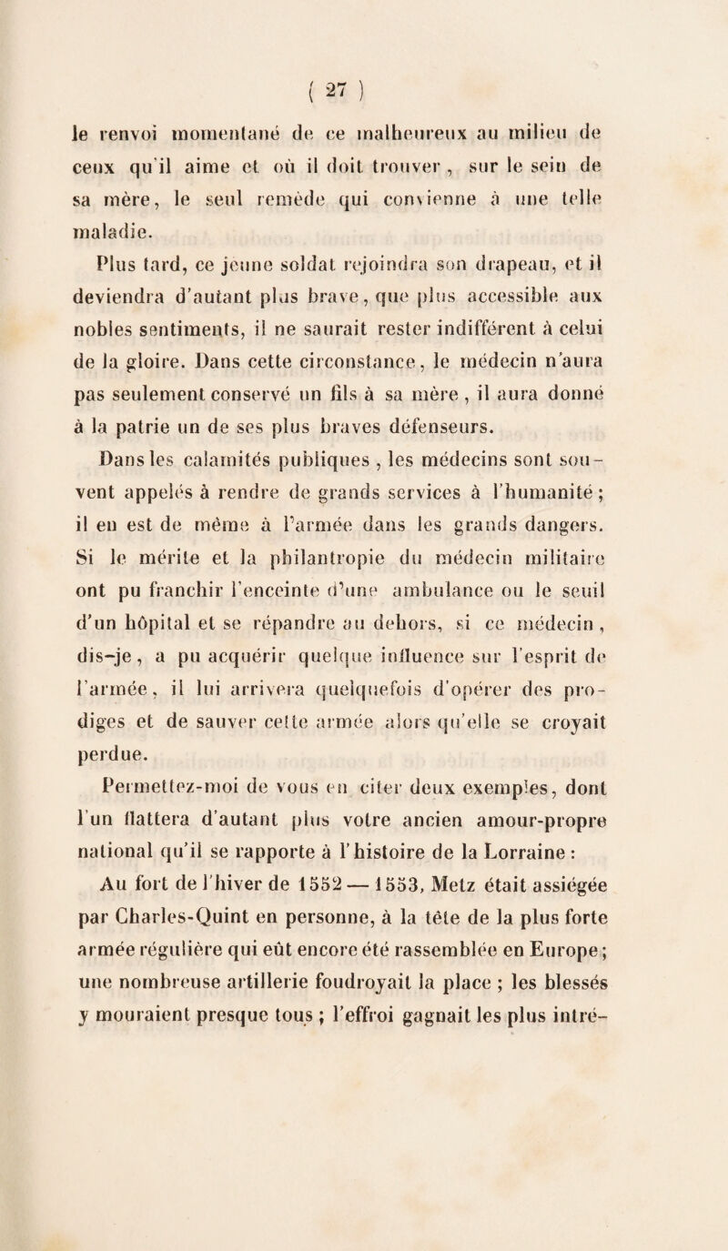 le renvoi momentané de ce malheureux au milieu de ceux qu'il aime et où il doit trouver , sur le sein de sa mère, le seul remède qui convienne à une telle maladie. Plus tard, ce jeune soldat rejoindra son drapeau, et il deviendra d’autant plus brave, que pins accessible aux nobles sentiments, il ne saurait rester indifférent à celui de la gloire. Dans cette circonstance, le médecin n'aura pas seulement conservé un fils à sa mère , il aura donné à la patrie un de ses plus braves défenseurs. Dans les calamités publiques , les médecins sont sou¬ vent appelés à rendre de grands services à l’humanité; il en est de même à l’armée dans les grands dangers. Si le mérite et la philantropie du médecin militaire ont pu franchir l’enceinte d’une ambulance ou le seuil d’un hôpital et se répandre au dehors, si ce médecin, dis-je, a pu acquérir quelque influence sur l’esprit de l’armée, il lui arrivera quelquefois d’opérer des pro¬ diges et de sauver celte armée alors qu’elle se croyait perdue. Permettez-moi de vous en citer deux exemples, dont l’un fiattera d’autant pins votre ancien amour-propre national qu’il se rapporte à l’histoire de la Lorraine : Au fort de 1 hiver de 1552 — 1553, Metz était assiégée par Charles-Quint en personne, à la tête de la plus forte armée régulière qui eût encore été rassemblée en Europe ; une nombreuse artillerie foudroyait la place ; les blessés y mouraient presque tous ; l’effroi gagnait les plus intré-