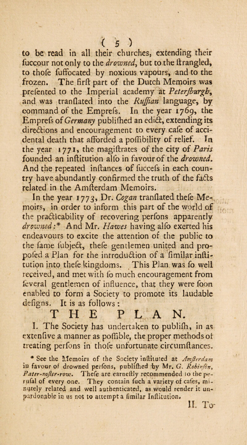 to be read in all their churches, extending their fuccour not only to the drowned, but to the ftrangled, to thofe fuffocated by noxious vapours, and to the frozen. The firft part of the Dutch Memoirs was prefented to the Imperial academy at Peterjburgh, and was tran(lated into the Ruffian language, by command of the Emprefs. In the year 1769, the Emprefs of Germany publifhed an ediCt, extending its directions and encouragement to every cafe of acci¬ dental death that afforded a poffibility of relief. In the year 1771, the magiftrates of the city of Paris founded an institution alfo in favour of the drowned. And the repeated inflances of fuccefs in each coun¬ try have abundantly confirmed the truth of the faCts related in the Amfterdam Memoirs. In the year 1773, Dr. Cogan tranflated thefe Me¬ moirs, in order to inform this part of the world of the practicability of recovering perfons apparently drowned :* And Mr. Plawes having alfo exerted his endeavours to excite the attention of the public to the fame fubjeCt, thefe gentlemen united and pro- pofed a Plan for the introduction of a fimilar infti- tution into thefe kingdoms. This Plan was fo well received, and met with fo much encouragement from Several gentlemen of influence, that they were foon enabled to form a Society to promote its laudable defigns. It is as follows : THE PLAN. I. The Society has undertaken to publifh, in as extenflve a manner as pofflble, the proper methods of treating perfons in thofe unfortunate circnmflances. * See the Memoirs of the Society inftituted at Amfterdam. in favour of drowned perfons, publifhed by Mr. G. Robinfon> Pater*nofter*roTv. Thefe are earneiily recommended to the pe- rufal of every one. They contain fuch a variety of cafes, mi¬ nutely related and well authenticated, as would render it un¬ pardonable in us not to attempt a fimilar Inflitution. II. To-