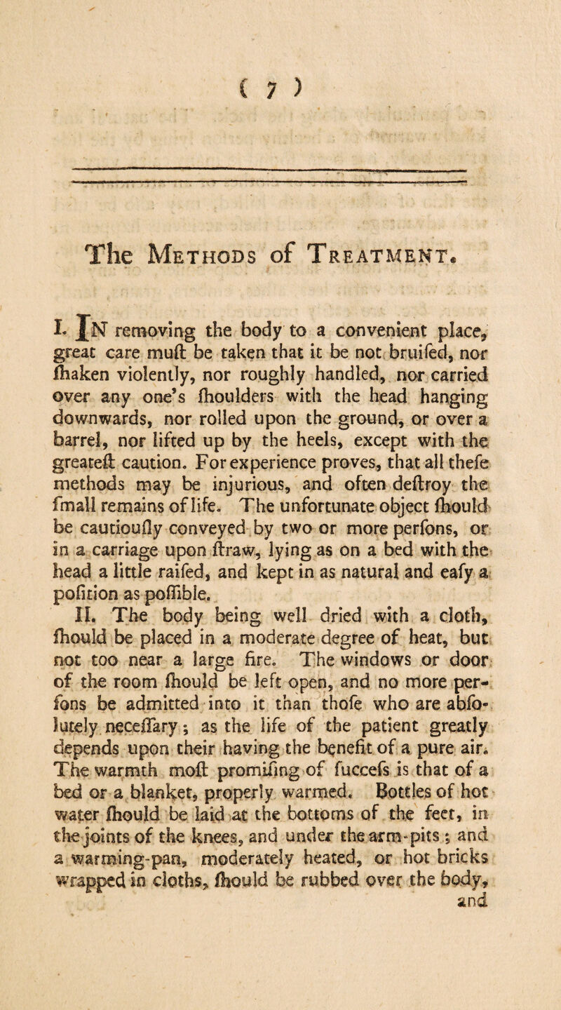 The Methods of Treatment. i. In removing the body to a convenient place* great care mud be taken that it be not bruifed, nor fhaken violently, nor roughly handled, nor carried over any one’s fhoulders with the head hanging downwards, nor rolled upon the ground, or over a barrel, nor lifted up by the heels, except with the greated caution. For experience proves, that all thefe methods may be injurious, and often dedroy the fmail remains of life. The unfortunate object fhould be cautioufiy conveyed by two or moreperfons, or in a carriage upon draw, lying as on a bed with the head a little raifed, and kept in as natural and eafy a politico as poffible. II. The body being well dried with a cloth, fhould be placed in a moderate degree of heat, but not too near a large fire. The windows or door of the room fhould be left open, and no more per- fons be admitted into it than thofe whoareabfo- lutely necefTary; as the life of the patient greatly depends upon their having the benefit of a pure air. The warmth mod promifmg of fuccefs is that of a bed or a blanket, properly warmed. Bottles of hot water fhould be laid at the bottoms of the feet, in. the joints of the knees, and under the arm-pits •, and a warming-pan, moderately heated, or hot bricks wrapped in cloths, fhould be rubbed over the body.