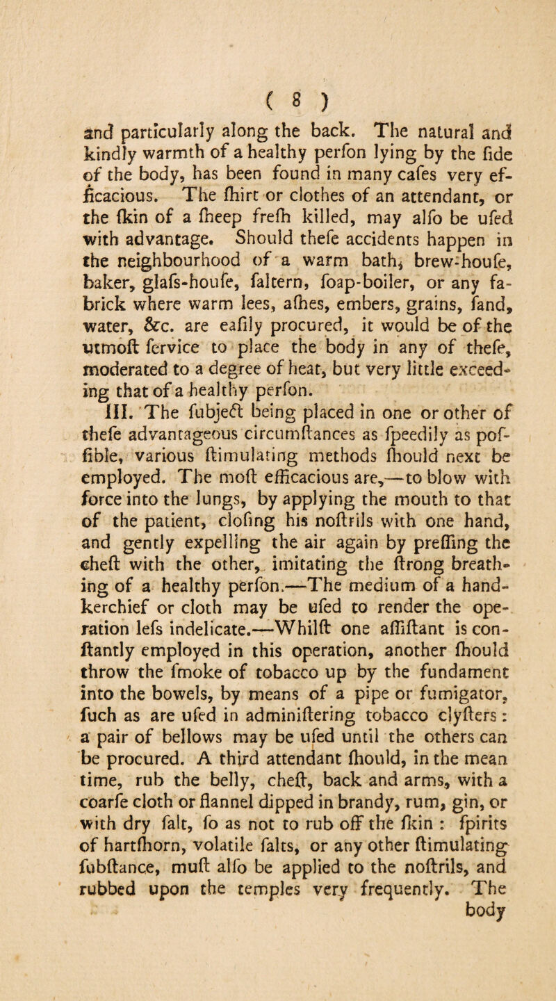 and particularly along the back. The natural and kindly warmth of a healthy perfon lying by the fide of the body, has been found in many cafes very ef¬ ficacious. The fhirt or clothes of an attendant, or the (kin of a (keep frefh killed, may alfo be ufed with advantage. Should thefe accidents happen in the neighbourhood of a warm bath* brew-houfe, baker, glafs-houfe, faltern, foap-boiler, or any fa- brick where warm lees, afhes, embers, grains, (and, water, &c. are eafily procured, it would be of the utmoft fervice to place the body in any of thefe, moderated to a degree of heat, but very little exceed¬ ing that of a healthy perfon. III. The fubjeft being placed in one or other of thefe advantageous circumftances as fpeedily as pof- fible, various ftimulating methods (hould next be employed. The moil efficacious are,—to blow with force into the lungs, by applying the mouth to that of the patient, clofing his noftrils with one hand, and gently expelling the air again by prefling the cheft with the other, imitating the ftrong breath¬ ing of a healthy perfon.—The medium of a hand¬ kerchief or cloth may be ufed to render the ope¬ ration lefs indelicate.—Whilft one afllftant iscon- ftantly employed in this operation, another fhould throw the fmoke of tobacco up by the fundament into the bowels, by means of a pipe or fumigator, fuch as are ufed in adminiftering tobacco clyfters: a pair of bellows may be ufed until the others can be procured. A third attendant (hould, in the mean time, rub the belly, cheft, back and arms, with a coarfe cloth or flannel dipped in brandy, rum, gin, or with dry fait, fo as not to rub off the (kin : fpirits of hartfhorn, volatile falts, or any other ftimulating fubftance, muft alfo be applied to the noftrils, and rubbed upon the temples very frequently. The body