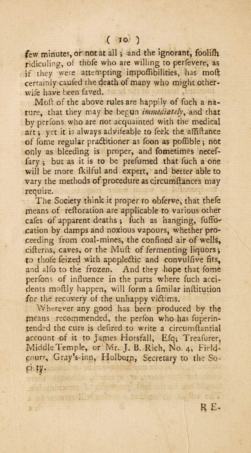 few minutes, or not at all ; and the ignorant, foolilh ridiculing, of thole who are willing to perfevere, as If they were attempting impoflibilities, has mod certainly caufed the death of many who might other- wife have been faved. .Mod of the above rules are happily of fuch a na¬ ture, that they may be begun immediately, and that by perfons who are not acquainted with the medical art *, yet it is always advifeable to feek the afTiftance of fome regular practitioner as foon as poffible; not only as bleeding is proper, and fometimes necef- fary ; but as it is to be prefumed that fuch a one will be more fkilful and expert, and better able to vary the methods of procedure as circumftances may require. The Society think it proper ro obferve, that thefe means of reltoration are applicable to various other cafes of apparent deaths •, fuch as hanging, fuffo^ cation by damps and noxious vapours, whether pro¬ ceeding from coal-mines, the confined air of wells, citterns, caves, or the Mutt of fermenting liquors*, to thole feized with apopleCtic and convuifive fits, and alfo to the frozen. And they hope that fome perfons of influence in the parts where fuch acci¬ dents moftly happen, will form a fimilar inftitution for the recovery of the unhappy victims. Wherever any good has been produced by the paeans recommended, the perfon who has fuperin- tended the cure is defred to write a circumftantial account of it to James Horsfall, Efq; Treafurer, Middle Temple, or Mr. J. B. Rich, No. 4, Field- court, Gray’s-inn, Hoi born, Secretary to the So- mb