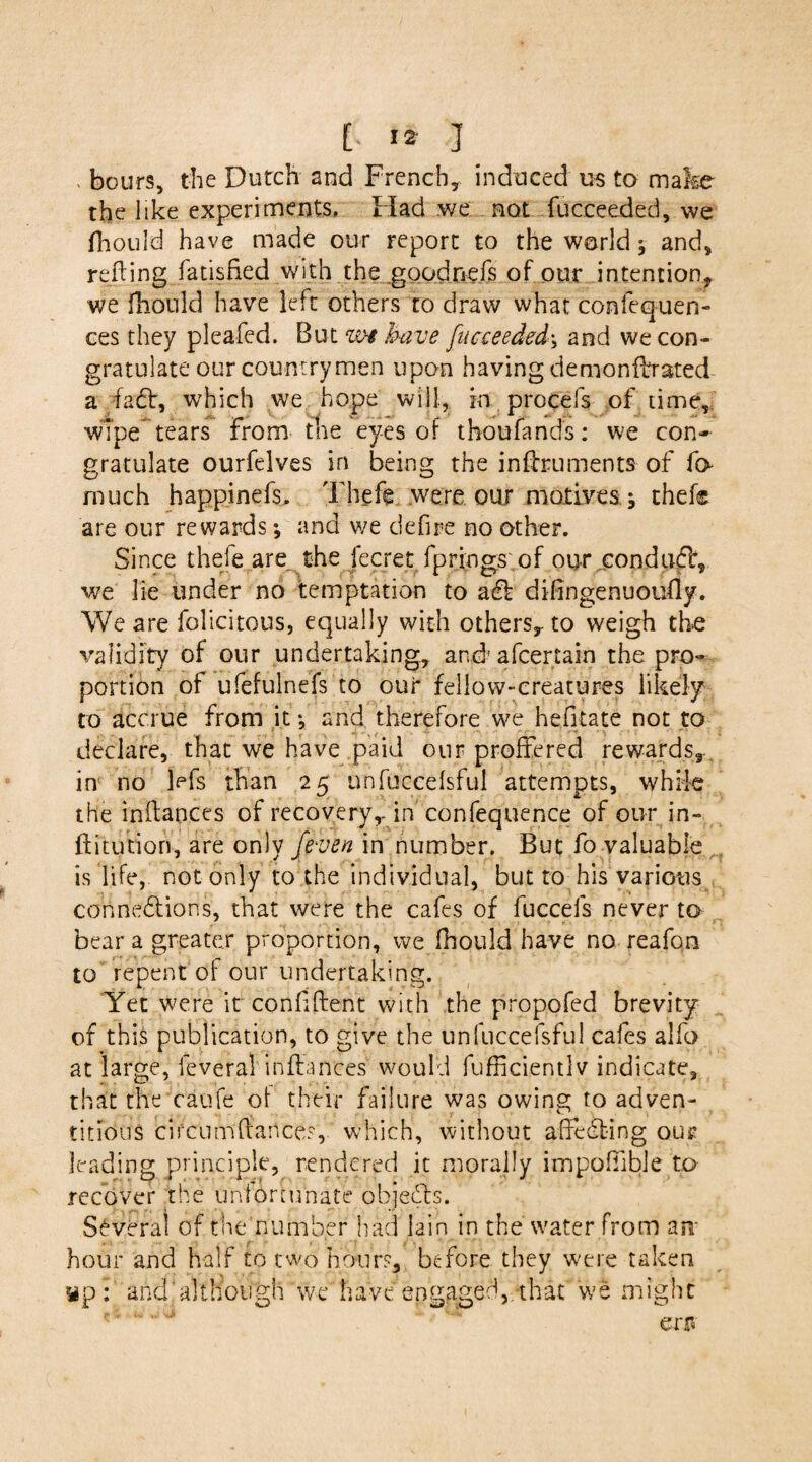 . hours, the Dutch and French, induced us to make the like experiments. Had we not fucceeded, we fhould have made our report to the world ^ and, retting fatisfied with the goodnefs of our intention,, we fhould have left others to draw what confequen- ces they pleafed. But w* have fucceeded\ and we con¬ gratulate our countrymen upon having demonfbrated a fadt, which we hope will, in procefs of time, wipe*tears from the eyes of thoufands: we con¬ gratulate ourfelves in being the inttruments of fo much happinefs. Thefe were our motives j thef® are our rewards*, and we defire no other. Since thefe are the fecret fprings of our condudf, we lie under no temptation to adl dittngenuoufly. We are folicitous, equally with others,, to weigh the validity of our undertaking, andr afcertain the pro¬ portion of ufefulnefs to our fellow-creatures likely to accrue from it •, and therefore we hefitate not to declare, that we have paid our proffered rewards, in no kfs than 25 unfuccelsful attempts, while the inttances of recovery,-in confequence of our in- ftitution, are only /even in number. But fo valuable is life, not only to the individual, but to his various connections, that were the cafes of fuccels never to bear a greater proportion, we fhould have no reafon to repent of our undertaking. Yet were it conttftent with the propofed brevity of this publication, to give the unfuccelsful cafes alfo at large, feveral inttances would fufncientlv indicate, that the caufe of their failure was owing to adven¬ titious cifcumftance.% which, without affedting our leading principle, rendered it morally impofiible to recover the unfortunate objedis. Several of the number had lain in the water from ant- hour and half to two hours, before they were taken wp: and’although we have engaged, that we might err*