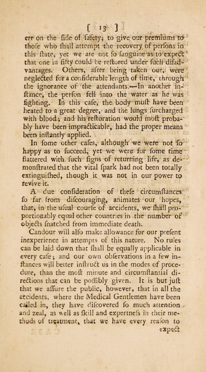 [ 13- 1 err on the fide of fafety, to give our premiums ter thofe who fhall attempt the recovery of perfons in this fete, yet we are not fo fanguine^as to expect that one in fifty could be redored under fuch difad* vantages. Others, after being taken out, were negleCted for a confiderable length of time, through the ignorance of the attendants.-—In another in¬ fence, the perfon fell into the water as he was fighting. In this cafe, the body mud have been heated to a great degree, and the lungs furcharged with blood; and his redoration would mod proba¬ bly have been impracticable, had the proper means been in dandy applied. In fome other cafes, although we were not fa happy as to fucceed, yet we were for fome time flattered with ltich figns of returning life, as de- mondrated that the vital fpark had not been totally extinguifhed, though it was not in our power to revive it. A due confideration of thefe circumdances fo far from difeou raging, animates our hopes, that, in the ufual courfe of accidents, we fhall pro- portionably equal other countries in the number of ©bjeCts fnatched from immediate death. Candour will affo make allowance for our prefent inexperience in attempts of this nature. No rules can be laid down that fhall be equally applicable in every cafe; and our own obfervations in a few in- dances will better inftruCt us in the modes of proce¬ dure, than the mod minute and circumdantial di¬ rections that can be poffibly given. It is butjud that we affure the public, however, that in all the accidents, where the Medical Gentlemen have been called in, they have difeovered fo much attention and zeal, as well as fkill and expertnefs in their me¬ thods of treatment* that we have every reafon to exp e Cl