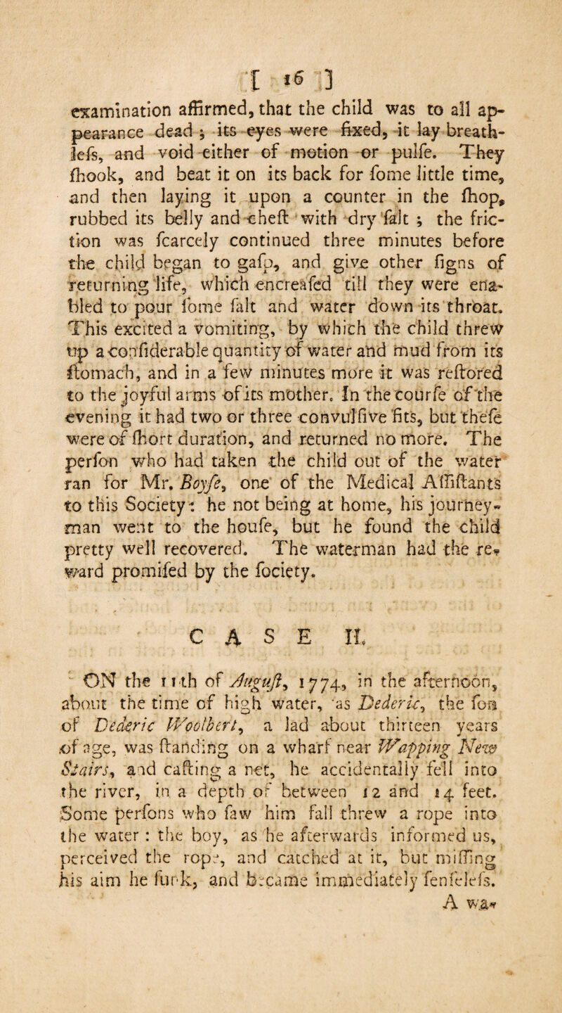 [ *« ;] examination affirmed, that the child was to all ap¬ pearance dead j its eyes were fixed, it lay breath- lefs, and void either of motion or pulfe. They fhook, and beat it on its back for fome little time, and then laying it upon a counter in the fhop, rubbed its belly and cheft with dry fait ; the fric¬ tion was fcarcely continued three minutes before the child began to gafb, and give other figns of returning life, which encreafed till they were ena¬ bled to pour fome fait and water down its throat. This excited a vomiting, by which the child threw up a confiderable quantity of water and mud from its ftomach, and in a few minutes more it was reftored to the joyful arms of its mother. In the courfe of the evening it had two or three cormrlfive fits, but thefe were of Aloft duration, and returned no more. The perfon who had taken the child out of the water ran for Mr. Boy/e, one of the Medical A Aidants to this Society: he not being at home, his journey* man went to the houfe, but he found the child pretty well recovered. The waterman had the re* ward prornifed by the fociety. CASE It ON the i uh of sduguft, 1774, in the afternoon, about the time of high water, ‘as Dederu, the fern of Dederic Woolbert, a lad about thirteen years .of age, was (landing on a wharf near Wapping New Stairs* and calling a net, he accidentally fell into the river, in a depth of between 12 and 14 feet. Some perfons who faw him fall threw a rope into the water : the boy, as he afterwards informed us, perceived the rope, and catched at it, but miffing his aim he funk, and became immediately fenfelefs. A vca*