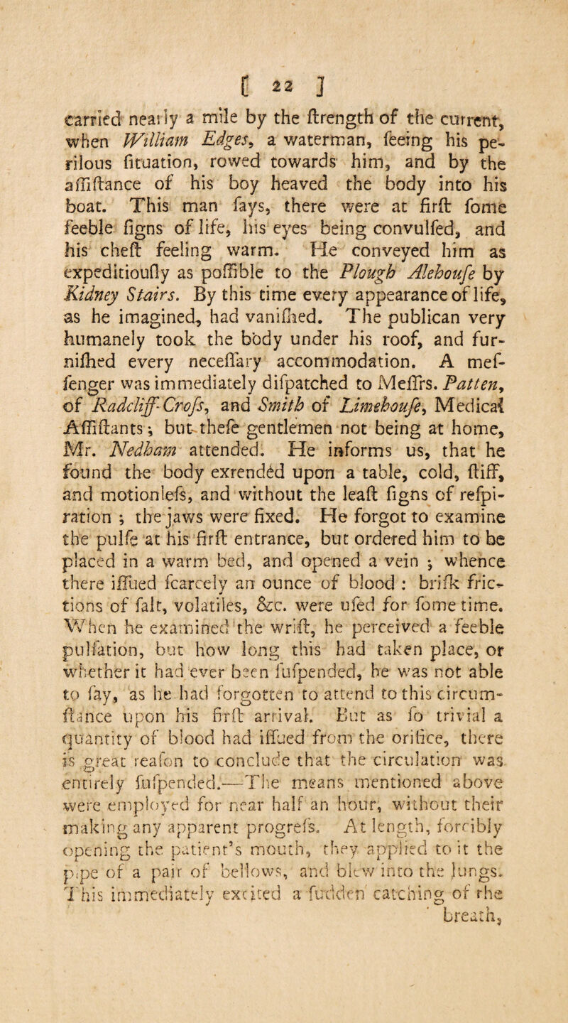 carried nearly a mile by the ftrength of the current, when William Edges, a v/aterman, feeing his pe¬ rilous fituation, rowed towards him, and by the affidance of his boy heaved the body into his boat. This man fays, there were at fird fame feeble figns of life, his eyes being convulfed, and his cheft feeling warm. He conveyed him as expeditioufly as poflible to the Plough Alehoufe by Kidney Stairs. By this time every appearance of life, as he imagined, had vanifhed. The publican very humanely took the body under his roof, and fur- nifhed every neceffary accommodation. A mef- fenger was immediately bifpatched to Meiirs. Patten, of Radcliff- Cro/s, and Smith of Limehoufe, Medical Adidants ♦, but thefe gentlemen not being at home, Mr. Nedham attended. He informs us, that he found the body exrended upon a table, cold, did, and motioniefs, and without the lead figns of refpi- ration ; the jaws were fixed. He forgot to examine the pulfe at his drd entrance, but ordered him to be placed in a warm bed, and opened a vein j whence there iHlied fcarcely an ounce of blood : brifk fric¬ tions of fait, volatiles, &c. were ufed for feme time. When he examined the wrid, he perceived a feeble pulfation, but how long this had taken place, or whether it had ever been fufpended, he was not able to fay, as he had forgotten to attend to this circum- dance upon his fird arrival. But as fo trivial a quantity of blood had iffued from the orifice, there is great reafon to conclude that the circulation was entirely fufpended.'-—The means mentioned above were employed for near half an hour, without their making any apparent progrefs. At length, forcibly opening the patient’s mouth, they, applied to it the pipe of a pair of bellows, and blew into the lungs. This immediately excited a fudden catching of rhe breath.