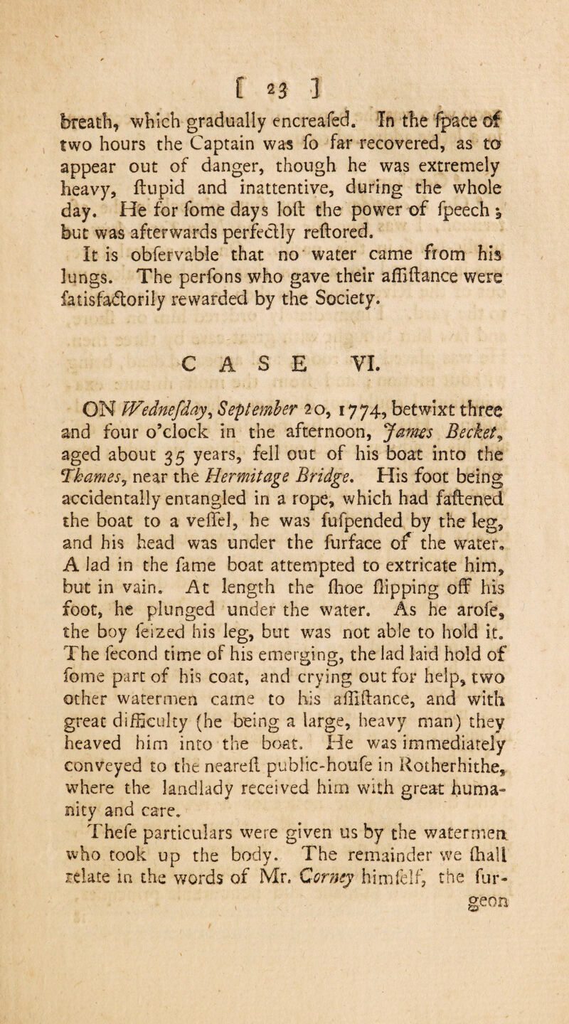 breath, which gradually cncreafed. In the fpace of two hours the Captain was fo far recovered, as to appear out of danger, though he was extremely heavy, ftupid and inattentive, during the whole day. He for fome days loft the power of fpeech ^ but was afterwards perfectly reftored. It is obfervable that no water came from his lungs. The perfons who gave their afiiftance were fatisfadtorily rewarded by the Society. CASE VI. ON Wednefday, September 20, 1774, betwixt three and four o’clock in the afternoon, James Beckett aged about 35 years, fell out of his boat into the Thamesj near the Hermitage Bridge. His foot being accidentally entangled in a rope, which had faftened the boat to a veiled, he was fufpended by the leg, and his head was under the furface of the water, A lad in the fame boat attempted to extricate him, but in vain. At length the fhoe flipping off his foot, he plunged under the water. As he arofe, the boy feized his leg, but was not able to hold it. The lecond time of his emerging, the lad laid hold of fome part of his coat, and crying out for help, two other watermen came to his afiiftance, and with great difficulty (he being a large, heavy man) they heaved him into the boat. He was immediately conveyed to the neareft puhlic-houfe in Rotherhithe, where the landlady received him with great huma¬ nity and care. Thefe particulars were given us by the watermen who took up the body. The remainder we (hall relate in the words of Mr, Corney bimfelf, the fur- , geon