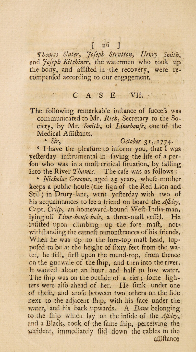 Thomas Slater, Jofeph Struttony Henry Smithy and Jojeph Kitchinery the watermen who took up the body, and affifted in • the recovery, were re* compenfed according to our engagement. CASE Vil. The following remarkable inftance of fuccefs was communicated to Mr. Rich, Secretary to the So¬ ciety, by Mr. Smithy olLmehou[ey one of the Medical Afiiftants. 4 Sir, Oftoler 31, 1774. * I *have the pleafure to inform you, that I was yefterday inftrumental in faving the life of a per- fon who was in a moil critical fituation, by failing Into the River Thames. The cafe was as follows: 4 Nicholas Groomey aged 25 years, whofe morher keeps a public houfe (the hgn of the Red Lion and Still) in Drury-lane, went yefterday with two of his acquaintances to fee a friend on board thtJJhley^ Capt. Crifpy an homeward-bound Weft-India-man, lying off Lime-houfe hole, a three-maft vefiel. He infilled upon climbing up the fore maft, not- withftanding the earneft remonftrances of his friends. When he was up to the fore-top maft head, fup- pofed to be at the height of fixty feet from the wa¬ ter, he fell, firft upon the round-top, from thence on the gunwale of the lhip, and then into the river. It wanted about an hour and half to low water. The fhip was on the outfide of a tier; fome ligh¬ ters were aifo ahead of her. He funk under one of thefe, and arofe between two others on the fide next to the adjacent ftiip, with his face under the water, and his back upwards. A Bane belonging to .the (hip which lay on the in fide of the ^Jhlejy and a Black, cook of the fame ftiip, perceiving thq accident, immediately (lid down the cables to the alMancq