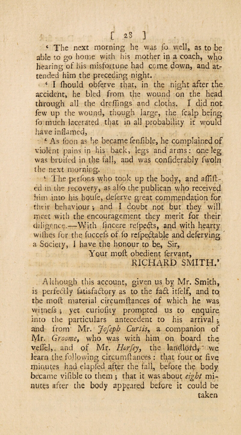 c The next morning he was fo well, as to be able to go home with his mother in a coach, who hearing of his misfortune had come down, and atr tended him the preceding night. 4 I fhould obferve that, in the night after the accident, he bled from the wound on the head through all the d re flings and cloths. I did not: few up the wound, though large, the fcalp being fo much lacerated that in all probability it would have inflamed, 4 As fcon as he became fenfible, he complained of violent pains in his back, legs and arms: one leg was bruiled in the fall, and was confiderably fwoln the next morning. 4 The per Ions who took up the body, and aflifl:- ed in the recovery, as alfo the publican who received him .into his houfe, defer ve great commendation for their behaviour •> and I doubt not but they will meet with the encouragement they merit for their diligence.—With flneere refpedts, and with hearty withes for the fuccefs of fo refpedtable and deferving a Society, I have the honour to be, Sir, Your moft obedient lervant, RICHARD SMITH/ Although this account, given us by Mr. Smith, is perfectly fatisfactory as to the fact itfelf, and to the moft material circumftances of which he was witnefs ; yet curiofuy prompted us to enquire into the particulars antecedent to his arrival ; and from Mr. Jofeph Curtis, a companion of Mr. Groome, who was with him on board the veflel, and of Mr. Horfey, the landlord,~ we learn the following circumftances: that four or five minutes had elapied after the fall, before the body became vifible to them ; that it was about eight mi¬ nutes after the body appeared before it could be taken