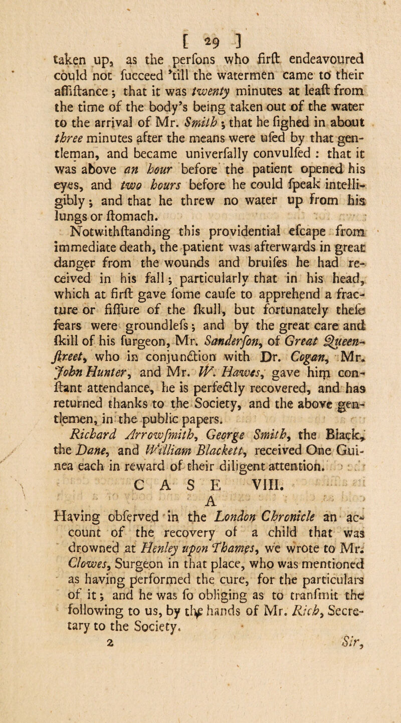 taken up, as the perfons who firfl: endeavoured could not fucceed hall the watermen came to their afliftan.ee*, that it was twenty minutes at lead from the time of the body’s being taken out of the water to the arrival of Mr. Smith ; that he fighed in about three minutes after the means were ufed by that gen¬ tleman, and became univerfally convulfed : that it was above an hour before the patient opened his eyes, and two hours before he could fpeak intelli¬ gibly *, and that he threw no water up from his lungs or ftomach. Notwithftanding this providential efcape from immediate death, the patient was afterwards in great danger from the wounds and bruifes he had re¬ ceived in his fall; particularly that in his head, which at firft gave fome caufe to apprehend a frac¬ ture or fifture of the fkull, but fortunately thefe fears were groundlefs; and by the great care and (kill of his furgeon, Mr. Sanderfon9 of Great Queen- fireet, who in conjunction with Dr. Cogan, Mr* John Hunter, and Mr. W. Hawes, gave hi ip con- ftant attendance, he is perfectly recovered, and has returned thanks to the Society, and the above gen¬ tlemen, in the public papers. Richard Arrowfmith, George Smithy the Black* the Dane, and William Blackett, received One Gui¬ nea each in reward of their diligent attention. CASE VIII. .  ' A Having obferved in the London Chronicle an ac* count of the recovery of a child that was drowned at Henley upon Thames, we wrote to Mr. Clowes, Surgeon in that place, who was mentioned as having performed the cure, for the particulars of it, and he was fo obliging as to tranfmit the following to us, by tli£ hands of Mr. Rich, Secre¬ tary to the Society, z Sir,