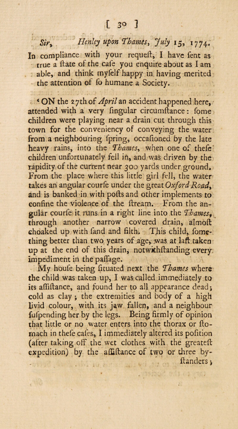 Sir, Henley upon Thames, July 15, 1774. In compliance with your requed, I have fent as true a date of the cafe you enquire about as I am able, and think myfelf happy in having merited the attention of fo humane a Society. * ON the 2 7th of April an accident happened here, attended with a very fingular circumdance: fome children were playing near a drain cut through this town for the conveniency of conveying the water from a neighbouring fpring, occafionea by the late heavy rains, into the Thames, when one of thefc* children unfortunately fell in, and was driven by the rapidity of the current near 300 yards under ground. From the place where this little girl fell, the water takes an angular courfe under the great Oxford Road> and is banked in with polls and other implements to confine the violence of the dream. From the an¬ gular courfe it runs in a right line into the Thames, through another narrow covered drain, almoft choaked up with fand and filth. This child, fome- thing better than two years of age, was at lad taken up at the end of this drain, notwkhflanding every impediment in the paffage. My houfe being fituated next the Thames where the child was taken up, I was called immediately to its affidance, and found her to all appearance dead; cold as clay ; the extremities and body of a high livid colour, with its jaw fallen, and a neighbour fufpending her by the legs. Being firmly of opinion that little or no water enters into the thorax or do- rnach in thefe cafes, I immediately altered its pofition (after taking off the wet clothes with the greatefl expedition) by the affiflance of two or three by- danders;